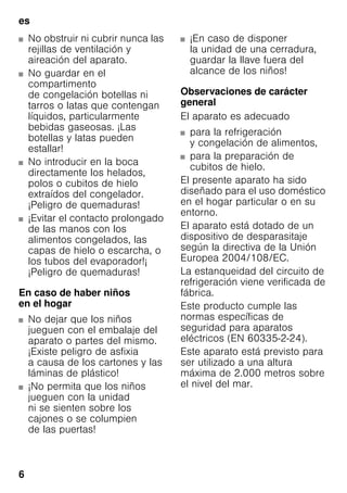 es
6
■ No obstruir ni cubrir nunca las
rejillas de ventilación y
aireación del aparato.
■ No guardar en el
compartimento
de congelación botellas ni
tarros o latas que contengan
líquidos, particularmente
bebidas gaseosas. ¡Las
botellas y latas pueden
estallar!
■ No introducir en la boca
directamente los helados,
polos o cubitos de hielo
extraídos del congelador.
¡Peligro de quemaduras!
■ ¡Evitar el contacto prolongado
de las manos con los
alimentos congelados, las
capas de hielo o escarcha, o
los tubos del evaporador!¡
¡Peligro de quemaduras!
En caso de haber niños
en el hogar
■ No dejar que los niños
jueguen con el embalaje del
aparato o partes del mismo.
¡Existe peligro de asfixia
a causa de los cartones y las
láminas de plástico!
■ ¡No permita que los niños
jueguen con la unidad
ni se sienten sobre los
cajones o se columpien
de las puertas!
■ ¡En caso de disponer
la unidad de una cerradura,
guardar la llave fuera del
alcance de los niños!
Observaciones de carácter
general
El aparato es adecuado
■ para la refrigeración
y congelación de alimentos,
■ para la preparación de
cubitos de hielo.
El presente aparato ha sido
diseñado para el uso doméstico
en el hogar particular o en su
entorno.
El aparato está dotado de un
dispositivo de desparasitaje
según la directiva de la Unión
Europea 2004/108/EC.
La estanqueidad del circuito de
refrigeración viene verificada de
fábrica.
Este producto cumple las
normas específicas de
seguridad para aparatos
eléctricos (EN 60335-2-24).
Este aparato está previsto para
ser utilizado a una altura
máxima de 2.000 metros sobre
el nivel del mar.
 