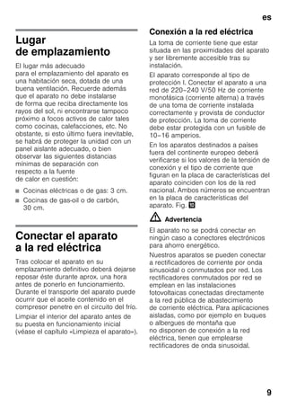 es
9
Lugar
de emplazamiento
El lugar más adecuado
para el emplazamiento del aparato es
una habitación seca, dotada de una
buena ventilación. Recuerde además
que el aparato no debe instalarse
de forma que reciba directamente los
rayos del sol, ni encontrarse tampoco
próximo a focos activos de calor tales
como cocinas, calefacciones, etc. No
obstante, si esto último fuera inevitable,
se habrá de proteger la unidad con un
panel aislante adecuado, o bien
observar las siguientes distancias
mínimas de separación con
respecto a la fuente
de calor en cuestión:
■ Cocinas eléctricas o de gas: 3 cm.
■ Cocinas de gas-oil o de carbón,
30 cm.
Conectar el aparato
a la red eléctrica
Tras colocar el aparato en su
emplazamiento definitivo deberá dejarse
reposar éste durante aprox. una hora
antes de ponerlo en funcionamiento.
Durante el transporte del aparato puede
ocurrir que el aceite contenido en el
compresor penetre en el circuito del frío.
Limpiar el interior del aparato antes de
su puesta en funcionamiento inicial
(véase el capítulo «Limpieza el aparato»).
Conexión a la red eléctrica
La toma de corriente tiene que estar
situada en las proximidades del aparato
y ser libremente accesible tras su
instalación.
El aparato corresponde al tipo de
protección I. Conectar el aparato a una
red de 220–240 V/50 Hz de corriente
monofásica (corriente alterna) a través
de una toma de corriente instalada
correctamente y provista de conductor
de protección. La toma de corriente
debe estar protegida con un fusible de
10–16 amperios.
En los aparatos destinados a países
fuera del continente europeo deberá
verificarse si los valores de la tensión de
conexión y el tipo de corriente que
figuran en la placa de características del
aparato coinciden con los de la red
nacional. Ambos números se encuentran
en la placa de características del
aparato. Fig. *
m Advertencia
El aparato no se podrá conectar en
ningún caso a conectores electrónicos
para ahorro energético.
Nuestros aparatos se pueden conectar
a rectificadores de corriente por onda
sinusoidal o conmutados por red. Los
rectificadores conmutados por red se
emplean en las instalaciones
fotovoltaicas conectadas directamente
a la red pública de abastecimiento
de corriente eléctrica. Para aplicaciones
aisladas, como por ejemplo en buques
o albergues de montaña que
no disponen de conexión a la red
eléctrica, tienen que emplearse
rectificadores de onda sinusoidal.
 