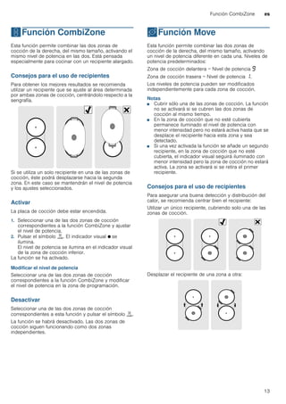 Función CombiZone es
13
wFunción CombiZone
FunciónCombiZone Esta función permite combinar las dos zonas de
cocción de la derecha, del mismo tamaño, activando el
mismo nivel de potencia en las dos. Está pensada
especialmente para cocinar con un recipiente alargado.
Consejos para el uso de recipientes
Para obtener los mejores resultados se recomienda
utilizar un recipiente que se ajuste al área determinada
por ambas zonas de cocción, centrándolo respecto a la
serigrafía.
Si se utiliza un solo recipiente en una de las zonas de
cocción, éste podrá desplazarse hacia la segunda
zona. En este caso se mantendrán el nivel de potencia
y los ajustes seleccionados.
Activar
La placa de cocción debe estar encendida.
1. Seleccionar una de las dos zonas de cocción
correspondientes a la función CombiZone y ajustar
el nivel de potencia.
2. Pulsar el símbolo ú. El indicador visual Ú se
ilumina.
El nivel de potencia se ilumina en el indicador visual
de la zona de cocción inferior.
La función se ha activado.
Modificar el nivel de potencia
Seleccionar una de las dos zonas de cocción
correspondientes a la función CombiZone y modificar
el nivel de potencia en la zona de programación.
Desactivar
Seleccionar una de las dos zonas de cocción
correspondientes a esta función y pulsar el símbolo ú.
La función se habrá desactivado. Las dos zonas de
cocción siguen funcionando como dos zonas
independientes.
uFunción Move
FunciónMove Esta función permite combinar las dos zonas de
cocción de la derecha, del mismo tamaño, activando
un nivel de potencia diferente en cada una. Niveles de
potencia predeterminados:
Zona de cocción delantera = Nivel de potencia Š
Zona de cocción trasera = Nivel de potencia ‚.
Los niveles de potencia pueden ser modificados
independientemente para cada zona de cocción.
Notas
■ Cubrir sólo una de las zonas de cocción. La función
no se activará si se cubren las dos zonas de
cocción al mismo tiempo.
■ En la zona de cocción que no esté cubierta
permanece iluminado el nivel de potencia con
menor intensidad pero no estará activa hasta que se
desplace el recipiente hacia esta zona y sea
detectado.
■ Si una vez activada la función se añade un segundo
recipiente, en la zona de cocción que no esté
cubierta, el indicador visual seguirá iluminado con
menor intensidad pero la zona de cocción no estará
activa. La zona se activará si se retira el primer
recipiente.
Consejos para el uso de recipientes
Para asegurar una buena detección y distribución del
calor, se recomienda centrar bien el recipiente:
Utilizar un único recipiente, cubriendo solo una de las
zonas de cocción.
Desplazar el recipiente de una zona a otra:
 