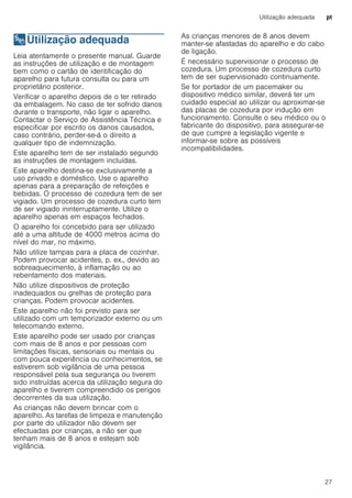 Utilização adequada pt
27
8Utilização adequada
Utilizaçãoadequada Leia atentamente o presente manual. Guarde
as instruções de utilização e de montagem
bem como o cartão de identificação do
aparelho para futura consulta ou para um
proprietário posterior.
Verificar o aparelho depois de o ter retirado
da embalagem. No caso de ter sofrido danos
durante o transporte, não ligar o aparelho.
Contactar o Serviço de Assistência Técnica e
especificar por escrito os danos causados,
caso contrário, perder-se-á o direito a
qualquer tipo de indemnização.
Este aparelho tem de ser instalado segundo
as instruções de montagem incluídas.
Este aparelho destina-se exclusivamente a
uso privado e doméstico. Use o aparelho
apenas para a preparação de refeições e
bebidas. O processo de cozedura tem de ser
vigiado. Um processo de cozedura curto tem
de ser vigiado ininterruptamente. Utilize o
aparelho apenas em espaços fechados.
O aparelho foi concebido para ser utilizado
até a uma altitude de 4000 metros acima do
nível do mar, no máximo.
Não utilize tampas para a placa de cozinhar.
Podem provocar acidentes, p. ex., devido ao
sobreaquecimento, à inflamação ou ao
rebentamento dos materiais.
Não utilize dispositivos de proteção
inadequados ou grelhas de proteção para
crianças. Podem provocar acidentes.
Este aparelho não foi previsto para ser
utilizado com um temporizador externo ou um
telecomando externo.
Este aparelho pode ser usado por crianças
com mais de 8 anos e por pessoas com
limitações físicas, sensoriais ou mentais ou
com pouca experiência ou conhecimentos, se
estiverem sob vigilância de uma pessoa
responsável pela sua segurança ou tiverem
sido instruídas acerca da utilização segura do
aparelho e tiverem compreendido os perigos
decorrentes da sua utilização.
As crianças não devem brincar com o
aparelho. As tarefas de limpeza e manutenção
por parte do utilizador não devem ser
efectuadas por crianças, a não ser que
tenham mais de 8 anos e estejam sob
vigilância.
As crianças menores de 8 anos devem
manter-se afastadas do aparelho e do cabo
de ligação.
É necessário supervisionar o processo de
cozedura. Um processo de cozedura curto
tem de ser supervisionado continuamente.
Se for portador de um pacemaker ou
dispositivo médico similar, deverá ter um
cuidado especial ao utilizar ou aproximar-se
das placas de cozedura por indução em
funcionamento. Consulte o seu médico ou o
fabricante do dispositivo, para assegurar-se
de que cumpre a legislação vigente e
informar-se sobre as possíveis
incompatibilidades.
 