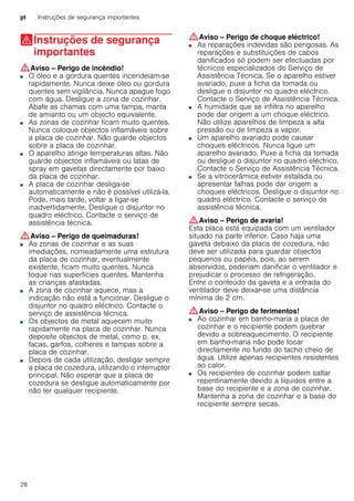pt Instruções de segurança importantes
28
(Instruções de segurança
importantes
Instruçõesdesegurançaimportantes :Aviso – Perigo de incêndio!
■ O óleo e a gordura quentes incendeiam-se
rapidamente. Nunca deixe óleo ou gordura
quentes sem vigilância. Nunca apague fogo
com água. Desligue a zona de cozinhar.
Abafe as chamas com uma tampa, manta
de amianto ou um objecto equivalente.
Perigo de incêndio!■ As zonas de cozinhar ficam muito quentes.
Nunca coloque objectos inflamáveis sobre
a placa de cozinhar. Não guarde objectos
sobre a placa de cozinhar.
Perigo de incêndio!■ O aparelho atinge temperaturas altas. Não
guarde objectos inflamáveis ou latas de
spray em gavetas directamente por baixo
da placa de cozinhar.
Perigo de incêndio!■ A placa de cozinhar desliga-se
automaticamente e não é possível utilizá-la.
Pode, mais tarde, voltar a ligar-se
inadvertidamente. Desligue o disjuntor no
quadro eléctrico. Contacte o serviço de
assistência técnica.
:Aviso – Perigo de queimaduras!
■ As zonas de cozinhar e as suas
imediações, nomeadamente uma estrutura
da placa de cozinhar, eventualmente
existente, ficam muito quentes. Nunca
toque nas superfícies quentes. Mantenha
as crianças afastadas.
Perigo de queimaduras!■ A zona de cozinhar aquece, mas a
indicação não está a funcionar. Desligue o
disjuntor no quadro eléctrico. Contacte o
serviço de assistência técnica.
Perigo de queimaduras!■ Os objectos de metal aquecem muito
rapidamente na placa de cozinhar. Nunca
deposite objectos de metal, como p. ex.
facas, garfos, colheres e tampas sobre a
placa de cozinhar.
Perigo de incêndio!■ Depois de cada utilização, desligar sempre
a placa de cozedura, utilizando o interruptor
principal. Não esperar que a placa de
cozedura se desligue automaticamente por
não ter qualquer recipiente.
:Aviso – Perigo de choque eléctrico!
■ As reparações indevidas são perigosas. As
reparações e substituições de cabos
danificados só podem ser efectuadas por
técnicos especializados do Serviço de
Assistência Técnica. Se o aparelho estiver
avariado, puxe a ficha da tomada ou
desligue o disjuntor no quadro eléctrico.
Contacte o Serviço de Assistência Técnica.
Perigo de choque eléctrico!■ A humidade que se infiltra no aparelho
pode dar origem a um choque eléctrico.
Não utilize aparelhos de limpeza a alta
pressão ou de limpeza a vapor.
Perigo de choque eléctrico!■ Um aparelho avariado pode causar
choques eléctricos. Nunca ligue um
aparelho avariado. Puxe a ficha da tomada
ou desligue o disjuntor no quadro eléctrico.
Contacte o Serviço de Assistência Técnica.
Perigo de choque eléctrico!■ Se a vitrocerâmica estiver estalada ou
apresentar falhas pode dar origem a
choques eléctricos. Desligue o disjuntor no
quadro eléctrico. Contacte o serviço de
assistência técnica.
:Aviso – Perigo de avaria!
Esta placa está equipada com um ventilador
situado na parte inferior. Caso haja uma
gaveta debaixo da placa de cozedura, não
deve ser utilizada para guardar objectos
pequenos ou papéis, pois, ao serem
absorvidos, poderiam danificar o ventilador e
prejudicar o processo de refrigeração.
Entre o conteúdo da gaveta e a entrada do
ventilador deve deixar-se uma distância
mínima de 2 cm.
:Aviso – Perigo de ferimentos!
■ Ao cozinhar em banho-maria a placa de
cozinhar e o recipiente podem quebrar
devido a sobreaquecimento. O recipiente
em banho-maria não pode tocar
directamente no fundo do tacho cheio de
água. Utilize apenas recipientes resistentes
ao calor.
Perigo de ferimentos!■ Os recipientes de cozinhar podem saltar
repentinamente devido a líquidos entre a
base do recipiente e a zona de cozinhar.
Mantenha a zona de cozinhar e a base do
recipiente sempre secas.
 