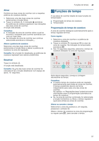 Funções de tempo pt
37
Ativar
Combine as duas zonas de cozinhar com a respetiva
potência de cozedura distinta.
1. Selecionar uma das duas zonas de cozinhar
pertencentes à função Move.
2. Toque no símbolo ù. A indicação Ú acende-se.
As potências de cozedura aparecem nas indicações
das duas zonas de cozinhar.
A função está ativada.
Conselhos
■ A indicação da zona de cozinhar sobre a qual se
encontra o recipiente para cozinhar acende-se com
uma cor mais clara.
■ Na indicação da zona de cozinhar que continua
selecionada acende-se a indicação ¬.
Alterar a potência de cozedura
Selecionar uma das duas zonas de cozinhar
pertencentes à função Move e alterar a potência de
cozedura na zona de regulação.
Conselho: Se a função for desativada, as potências de
cozedura regressam aos valores predefinidos
Desativar
Toque no símbolo ù.
A função está desativada.
Conselho: Se uma das duas zonas de cozinhar for
colocada em ‹, a função desativa-se num espaço de
aprox. 10 segundos.
OFunções de tempo
Funçõesdetempo A sua placa de cozinhar dispõe de duas funções do
temporizador:
■ Programação do tempo de cozedura
■ Temporizador
Programação do tempo de cozedura
A zona de cozinhar desliga-se automaticamente após o
tempo regulado terminar.
Como regular:
1. Selecione a zona de cozinhar e a potência de
cozedura desejada.
2. Toque no símbolo 0. Acende-se x no visor da
zona de cozinhar. Na indicação do temporizador,
acende-se ‹‹.
3. Nos 10 segundos seguintes, selecione o tempo de
cozedura desejado na zona de regulação.
Após alguns segundos, começa a contagem
decrescente do tempo.
Conselhos
■ O mesmo tempo de cozedura pode ser regulado
automaticamente para todas as zonas de cozinhar.
O tempo predefinido decorre de forma
independente para cada uma das zonas de
cozinhar.
No capítulo ~ "Regulações base" poderá encontrar
informações sobre a programação automática do
tempo de cozedura
■ Se, na zona de cozinhar combinada, for selecionada
a função CombiZone ou Move, o tempo regulado é
igual para ambas as zonas de cozinhar.
Alterar ou cancelar o tempo
Seleccionar a zona de cozedura e, em seguida,
pressionar o símbolo 0.
Alterar o tempo de cozedura na zona de programação
ou regular para ‹‹ , para cancelar o tempo.
 