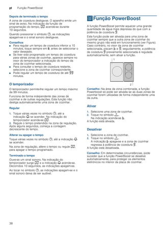 pt Função PowerBoost
38
Depois de terminado o tempo
A zona de cozedura desliga-se. O aparelho emite um
sinal de aviso. Na indicação da função de
programação do tempo, ‹‹ acende-se durante
10 segundos.
Quando pressionar o símbolo 0, as indicações
apagam-se e o sinal sonoro desliga-se.
Conselhos
■ Para regular um tempo de cozedura inferior a 10
minutos, toque sempre em 0, antes de selecionar o
valor desejado.
■ Se tiver sido programado um tempo de cozedura
para várias zonas de cozinhar, aparece sempre no
visor do temporizador a indicação do tempo da
zona de cozinhar selecionada.
■ Para consultar o tempo de cozedura restante,
selecione a zona de cozinhar correspondente.
■ Pode regular um tempo de cozedura de até ŠŠ
minutos.
O temporizador
O temporizador permite-lhe regular um tempo máximo
de 99 minutos.
Funciona de forma independente das zonas de
cozinhar e de outras regulações. Esta função não
desliga automaticamente uma zona de cozinhar.
Regular
1. Toque várias vezes no símbolo 0, até a
indicação V se acender. Na indicação do
temporizador acende-se ‹‹.
2. Regule o tempo pretendido na zona de regulação.
Após alguns segundos, começa a contagem
decrescente do tempo.
Alterar ou apagar o tempo
Toque várias vezes no símbolo 0, até a indicação V
se acender.
Na zona de regulação, altere o tempo ou regule ‹‹,
para apagar o tempo programado.
Terminado o tempo
Ouve-se um sinal sonoro. Na indicação do
temporizador surge ‹‹ e a indicação V acende-se.
Decorridos 10 segundos, as indicações apagam-se.
Ao tocar no símbolo 0, as indicações apagam-se e o
sinal sonoro deixa de ser audível.
vFunção PowerBoost
FunçãoPowerBoost A função PowerBoost permite aquecer uma grande
quantidade de água mais depressa do que com a
potência de cozedura Š.
Esta função pode ser ativada para uma zona de
cozinhar sempre que a outra zona de cozinhar do
mesmo grupo não está em funcionamento (ver Figura).
Caso contrário, no visor da zona de cozinhar
selecionada, piscam › e Š; seguidamente, a potência
de cozedura Š previamente selecionada é regulada
automaticamente, sem ativar a função.
Conselho: Na área da zona combinada, a função
Powerboost só pode ser ativada se as duas zonas de
cozinhar forem utilizadas de forma independente uma
da outra.
Ativar
1. Selecione uma zona de cozinhar.
2. Toque no símbolo á.
Na indicação acende-se ›.
A função está ativada.
Desativar
1. Selecione a zona de cozinhar.
2. Toque no símbolo á.
A indicação › apaga-se e a zona de cozinhar
regressa à potência de cozedura Š.
A função está desativada.
Conselho: Em determinadas circunstâncias, pode
suceder que a função PowerBoost se desative
automaticamente, para proteger os elementos
eletrónicos no interior da placa de cozinhar.
 