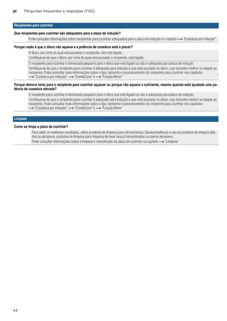pt Perguntas frequentes e respostas (FAQ)
44
Recipientes para cozinhar
Que recipientes para cozinhar são adequados para a placa de indução?
Pode consultar informações sobre recipientes para cozinhar adequados para a placa de indução no capítulo ~ "Cozedura por indução"
Porque razão é que o disco não aquece e a potência de cozedura está a piscar?
O disco, por cima do qual está pousado o recipiente, não está ligado.
Certifique-se de que o disco, por cima do qual está pousado o recipiente, está ligado.
O recipiente para cozinhar é demasiado pequeno para o disco que está ligado ou não é adequado para placa de indução.
Certifique-se de que o recipiente para cozinhar é adequado para indução e que está pousado no disco, cujo tamanho melhor se adapte ao
recipiente. Pode consultar mais informações sobre o tipo, tamanho e posicionamento do recipiente para cozinhar nos capítulos
~ "Cozedura por indução", ~ "CombiZone" e ~ "Função Move"
Porque demora tanto para o recipiente para cozinhar aquecer ou porque não aquece o suficiente, mesmo quando está ajustada uma po-
tência de cozedura elevada?
O recipiente para cozinhar é demasiado pequeno para o disco que está ligado ou não é adequado para placa de indução.
Certifique-se de que o recipiente para cozinhar é adequado para indução e que está pousado no disco, cujo tamanho melhor se adapte ao
recipiente. Pode consultar mais informações sobre o tipo, tamanho e posicionamento do recipiente para cozinhar nos capítulos
~ "Cozedura por indução", ~ "CombiZone" e ~ "Função Move"
Limpeza
Como se limpa a placa de cozinhar?
Para obter os melhores resultados, utilize produtos de limpeza para vitrocerâmica. Desaconselha-se o uso de produtos de limpeza afia-
dos ou abrasivos, produtos de limpeza para máquina de lavar louça (concentrados) ou panos abrasivos.
Pode consultar informações sobre a limpeza e manutenção da placa de cozinhar no capítulo ~ "Limpeza"
 