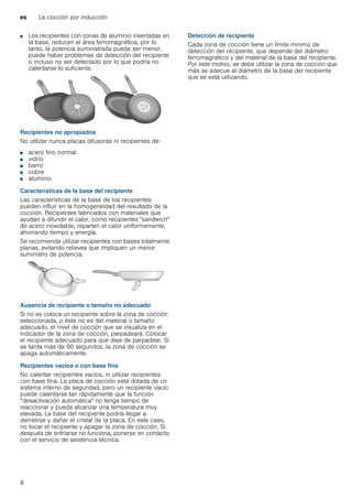 es La cocción por inducción
8
■ Los recipientes con zonas de aluminio insertadas en
la base, reducen el área ferromagnética, por lo
tanto, la potencia suministrada puede ser menor,
puede haber problemas de detección del recipiente
o incluso no ser detectado por lo que podría no
calentarse lo suficiente.
Recipientes no apropiados
No utilizar nunca placas difusoras ni recipientes de:
■ acero fino normal
■ vidrio
■ barro
■ cobre
■ aluminio
Características de la base del recipiente
Las características de la base de los recipientes
pueden influir en la homogeneidad del resultado de la
cocción. Recipientes fabricados con materiales que
ayudan a difundir el calor, como recipientes "sandwich"
de acero inoxidable, reparten el calor uniformemente,
ahorrando tiempo y energía.
Se recomienda utilizar recipientes con bases totalmente
planas, evitando relieves que impliquen un menor
suministro de potencia.
Ausencia de recipiente o tamaño no adecuado
Si no se coloca un recipiente sobre la zona de cocción
seleccionada, o éste no es del material o tamaño
adecuado, el nivel de cocción que se visualiza en el
indicador de la zona de cocción, parpadeará. Colocar
el recipiente adecuado para que deje de parpadear. Si
se tarda más de 90 segundos, la zona de cocción se
apaga automáticamente.
Recipientes vacíos o con base fina
No calentar recipientes vacíos, ni utilizar recipientes
con base fina. La placa de cocción está dotada de un
sistema interno de seguridad, pero un recipiente vacío
puede calentarse tan rápidamente que la función
“desactivación automática" no tenga tiempo de
reaccionar y pueda alcanzar una temperatura muy
elevada. La base del recipiente podría llegar a
derretirse y dañar el cristal de la placa. En este caso,
no tocar el recipiente y apagar la zona de cocción. Si
después de enfriarse no funciona, ponerse en contacto
con el servicio de asistencia técnica.
Detección de recipiente
Cada zona de cocción tiene un límite mínimo de
detección del recipiente, que depende del diámetro
ferromagnético y del material de la base del recipiente.
Por este motivo, se debe utilizar la zona de cocción que
más se adecue al diámetro de la base del recipiente
que se está utilizando.
 