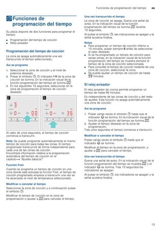 Funciones de programación del tiempo es
13
OFunciones de
programación del tiempo
Funcionesdeprogramacióndeltiempo Su placa dispone de dos funciones para programar el
tiempo:
■ Programación del tiempo de cocción
■ Reloj avisador
Programación del tiempo de cocción
La zona se apaga automáticamente una vez
transcurrido el tiempo seleccionado.
Así se programa
1. Seleccionar la zona de cocción y el nivel de
potencia deseado.
2. Pulsar el símbolo 0. El indicador x de la zona de
cocción se ilumina. En la indicación visual de la
función programación del tiempo se ilumina ‹‹.
3. En los siguientes 10 segundos, seleccionar en la
zona de programación el tiempo de cocción
deseado.
Al cabo de unos segundos, el tiempo de cocción
comienza a transcurrir.
Nota: Se puede programar automáticamente el mismo
tiempo de cocción para todas las zonas. El tiempo
programado transcurrirá de forma independiente para
cada una de las zonas de cocción.
Encontrará información relativa a la programación
automática del tiempo de cocción en el
capítulo~ "Ajustes básicos"
Función Freir
Cuando se programa un tiempo de cocción en una
zona donde está activada la función Freír, el tiempo de
cocción programado empieza a transcurrir una vez se
ha alcanzado el nivel de temperatura seleccionado.
Modificar o cancelar el tiempo
Seleccionar la zona de cocción y a continuación pulsar
el símbolo 0.
Modificar el tiempo de cocción en la zona de
programación o ajustar a ‹‹ para cancelar el tiempo.
Una vez transcurrido el tiempo
La zona de cocción se apaga. Suena una señal de
aviso. En la indicación visual de la función
programación del tiempo se ilumina ‹‹ durante
10 segundos.
Al pulsar el símbolo 0, las indicaciones se apagan y la
señal acústica finaliza.
Notas
■ Para programar un tiempo de cocción inferior a
10 minutos, pulsar siempre 0 antes de seleccionar
el valor deseado.
■ Si se ha programado un tiempo de cocción para
varias zonas, en la indicación visual de la función
programación del tiempo se muestra siempre el
tiempo de la zona de cocción seleccionada.
■ Para consultar el tiempo de cocción restante de una
zona de cocción, seleccionar la zona.
■ Se puede ajustar un tiempo de cocción de hasta
ŠŠ minutos.
El reloj avisador
El reloj avisador de cocina permite programar un
tiempo de hasta 99 minutos.
Es independiente de las zonas de cocción y del resto
de ajustes. Esta función no apaga automáticamente
una zona de cocción.
Así se programa
1. Pulsar varias veces el símbolo 0 hasta que el
indicador V se ilumine. En la indicación visual de la
función programación del tiempo se ilumina ‹‹.
2. Ajustar el tiempo deseado en la zona de
programación.
Tras unos segundos el tiempo comienza a transcurrir.
Modificar o cancelar el tiempo
Pulsar varias veces el símbolo 0 hasta que el
indicador V se ilumine.
Modificar el tiempo en la zona de programación, o
ajustar a ‹‹ para cancelar el tiempo.
Una vez transcurrido el tiempo
Suena una señal de aviso. En la indicación visual de la
función programación del tiempo se muestra ‹‹ y el
indicador V se ilumina. Tras 10 segundos los
indicadores se apagan.
Al pulsar el símbolo 0, los indicadores se apagan y la
señal acústica finaliza.
 