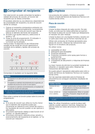 Comprobar el recipiente es
21
tComprobar el recipiente
Comprobarelrecipiente Con esta función se puede comprobar la rapidez y
calidad del proceso de cocción, en función del
recipiente que se desea comprobar.
El resultado obtenido es una referencia y dependerá de
las propiedades del recipiente y la zona de cocción
donde se coloque.
1. Colocar el recipiente a temperatura ambiente con
200 ml de agua aproximadamente, correctamente
posicionado, en la zona de cocción que más se
adecúe al diámetro del fondo del recipiente.
2. Acceder a los ajustes básicos y seleccionar el
ajuste ™‚ ƒ.
3. Pulsar la zona de programación. El indicador A
parpadeará en las zonas de cocción.
La función se ha activado.
Transcurridos 10 segundos en las indicaciones
visuales de las zonas de cocción aparecerá el
resultado de la calidad y rapidez del proceso de
cocción.
Comprobar el resultado con la siguiente tabla:
Para volver a activar la función pulsar sobre la zona de
programación.
Notas
■ Si la zona de cocción que utiliza es mucho menor
que el diámetro del recipiente puede que
únicamente se caliente la zona central del mismo y
los resultados de cocción pueden no ser óptimos o
adecuados.
■ Encontrará información relativa a esta función en el
capítulo ~ "Ajustes básicos".
■ Encontrará información referente al tipo, tamaño y
posicionamiento del recipiente en el capítulo ~ "La
cocción por inducción".
DLimpieza
Limpieza Los productos de cuidado y limpieza se pueden
adquirir a través del Servicio de Asistencia Técnica o en
nuestra tienda online.
Placa de cocción
Limpieza
Limpiar la placa después de cada cocción. De este
modo, se evita que los restos adheridos se quemen.
No limpiar la placa de cocción hasta que desaparezca
el indicador de calor residual.
Limpiar la placa con una bayeta húmeda y secarla con
un paño para evitar que se formen manchas de cal.
Utilizar solo productos de limpieza apropiados para
placas de cocción. Observar las indicaciones que
figuran en el envoltorio del producto.
No utilizar nunca:
■ Lavavajillas sin diluir
■ Detergente para lavavajillas
■ Productos abrasivos
■ Productos corrosivos como spray para hornos o
quitamanchas
■ Esponjas que rayen
■ Limpiadores de alta presión o máquinas de limpieza
a vapor
La mejor manera de eliminar la suciedad resistente es
utilizando un rascador para vidrio. Observar las
indicaciones del fabricante.
Se puede adquirir rascadores adecuados para vidrio a
través del Servicio de Asistencia Técnica o en nuestra
tienda online.
Con las esponjas especiales para la limpieza de
vitrocerámica se consiguen excelentes resultados de
limpieza.
Nota: No utilizar limpiadores cuando la placa esté
caliente, pueden aparecer manchas. Asegúrese de
eliminar todos los restos del producto de limpieza
utilizado.
Resultado
‹ El recipiente no es adecuado para la zona de cocción y no será
calentado.*
‚ El recipiente se calentará más lentamente de lo esperado y el
resultado del proceso de cocción no será óptimo.*
ƒ El recipiente se calentará convenientemente y el resultado del
proceso de cocción será adecuado.
* En caso de disponer de una zona de cocción más pequeña volver a
comprobar el recipiente en esa zona de cocción.
Posibles manchas
Residuos de cal y
agua
Limpiar cuando la placa se haya enfriado.
Puede utilizarse un producto para limpieza de
vitrocerámica apropiado.*
Azúcar, almidón de
arroz o plástico
Limpiar inmediatamente. Utilizar un rascador
para vidrio. Precaución: riesgo de sufrir que-
maduras.*
* A continuación limpiar la zona con una bayeta húmeda y secar con
un paño.
 