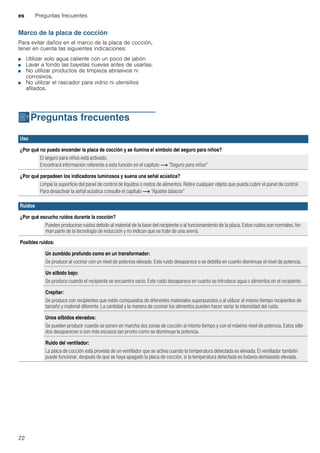 es Preguntas frecuentes
22
Marco de la placa de cocción
Para evitar daños en el marco de la placa de cocción,
tener en cuenta las siguientes indicaciones:
■ Utilizar solo agua caliente con un poco de jabón
■ Lavar a fondo las bayetas nuevas antes de usarlas.
■ No utilizar productos de limpieza abrasivos ni
corrosivos.
■ No utilizar el rascador para vidrio ni utensilios
afilados.
{Preguntas frecuentes
Preguntasfrecuentes
Uso
¿Por qué no puedo encender la placa de cocción y se ilumina el símbolo del seguro para niños?
El seguro para niños está activado.
Encontrará información referente a esta función en el capítulo ~ "Seguro para niños"
¿Por qué parpadean los indicadores luminosos y suena una señal acústica?
Limpie la superficie del panel de control de líquidos o restos de alimentos. Retire cualquier objeto que pueda cubrir el panel de control.
Para desactivar la señal acústica consulte el capítulo ~ "Ajustes básicos"
Ruidos
¿Por qué escucho ruidos durante la cocción?
Pueden producirse ruidos debido al material de la base del recipiente o al funcionamiento de la placa. Estos ruidos son normales, for-
man parte de la tecnología de inducción y no indican que se trate de una avería.
Posibles ruidos:
Un zumbido profundo como en un transformador:
Se produce al cocinar con un nivel de potencia elevado. Este ruido desaparece o se debilita en cuanto disminuye el nivel de potencia.
Un silbido bajo:
Se produce cuando el recipiente se encuentra vacío. Este ruido desaparece en cuanto se introduce agua o alimentos en el recipiente.
Crepitar:
Se produce con recipientes que están compuestos de diferentes materiales superpuestos o al utilizar al mismo tiempo recipientes de
tamaño y material diferente. La cantidad y la manera de cocinar los alimentos pueden hacer variar la intensidad del ruido.
Unos silbidos elevados:
Se pueden producir cuando se ponen en marcha dos zonas de cocción al mismo tiempo y con el máximo nivel de potencia. Estos silbi-
dos desaparecen o son más escasos tan pronto como se disminuye la potencia.
Ruido del ventilador:
La placa de cocción está provista de un ventilador que se activa cuando la temperatura detectada es elevada. El ventilador también
puede funcionar, después de que se haya apagado la placa de cocción, si la temperatura detectada es todavía demasiado elevada.
 