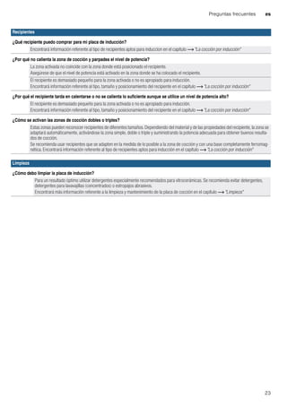Preguntas frecuentes es
23
Recipientes
¿Qué recipiente puedo comprar para mi placa de inducción?
Encontrará información referente al tipo de recipientes aptos para induccion en el capítulo ~ "La cocción por inducción"
¿Por qué no calienta la zona de cocción y parpadea el nivel de potencia?
La zona activada no coincide con la zona donde está posicionado el recipiente.
Asegúrese de que el nivel de potencia está activado en la zona donde se ha colocado el recipiente.
El recipiente es demasiado pequeño para la zona activada o no es apropiado para inducción.
Encontrará información referente al tipo, tamaño y posicionamiento del recipiente en el capítulo ~ "La cocción por inducción"
¿Por qué el recipiente tarda en calentarse o no se calienta lo suficiente aunque se utilice un nivel de potencia alto?
El recipiente es demasiado pequeño para la zona activada o no es apropiado para inducción.
Encontrará información referente al tipo, tamaño y posicionamiento del recipiente en el capítulo ~ "La cocción por inducción"
¿Cómo se activan las zonas de cocción dobles o triples?
Estas zonas pueden reconocer recipientes de diferentes tamaños. Dependiendo del material y de las propiedades del recipiente, la zona se
adaptará automáticamente, activándose la zona simple, doble o triple y suministrando la potencia adecuada para obtener buenos resulta-
dos de cocción.
Se recomienda usar recipientes que se adapten en la medida de lo posible a la zona de cocción y con una base completamente ferromag-
nética. Encontrará información referente al tipo de recipientes aptos para inducción en el capítulo ~ "La cocción por inducción"
Limpieza
¿Cómo debo limpiar la placa de inducción?
Para un resultado óptimo utilizar detergentes especialmente recomendados para vitrocerámicas. Se recomienda evitar detergentes,
detergentes para lavavajillas (concentrados) o estropajos abrasivos.
Encontrará más información referente a la limpieza y mantenimiento de la placa de cocción en el capítulo ~ "Limpieza"
 