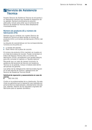 Servicio de Asistencia Técnica es
25
4Servicio de Asistencia
Técnica
ServiciodeAsistenciaTécnica Nuestro Servicio de Asistencia Técnica se encuentra a
su disposición siempre que necesite la reparación de
su aparato. Siempre encontramos la solución
adecuada, incluso para evitar que el personal del
Servicio de Asistencia Técnica deba desplazarse
innecesariamente.
Número de producto (E) y número de
fabricación (FD)
Siempre que se contacte con nuestro Servicio de
Asistencia Técnica se debe facilitar el número de
producto (E-Nr.) y el número de fabricación (FD-Nr.) del
aparato.
La etiqueta de características con los correspondientes
números se encuentra en:
■ La tarjeta del aparato.
■ Parte inferior de la placa de cocción.
El número de producto (E-Nr.) también se muestra en
el cristal de la placa de cocción. Puede comprobar el
Índice del Servicio Técnico (KI) y el número de
fabricación (FD-Nr.) accediendo a los ajustes básicos,
para ello consultar el capítulo~ "Ajustes básicos"
Recuerde que, en caso de manejo incorrecto, la
asistencia del personal del Servicio de Asistencia
Técnica no es gratuita, incluso si todavía está dentro
del período de garantía.
Las señas de las delegaciones internacionales figuran
en la lista adjunta de centros y delegaciones del
Servicio de Asistencia Técnica Oficial.
Solicitud de reparación y asesoramiento en caso de
averías
Confíe en la profesionalidad de su distribuidor. De este
modo se garantiza que la reparación sea realizada por
personal técnico especializado y debidamente instruido
que, además, dispone de los repuestos originales del
fabricante para su aparato doméstico.
E 902 245 255
 