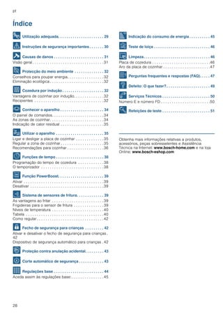 pt
28
Índice
[pt]Instruções de serviço
8 Utilização adequada. . . . . . . . . . . . . . . . . . . . . . 29
( Instruções de segurança importantes. . . . . . . 30
] Causas de danos . . . . . . . . . . . . . . . . . . . . . . . . 31
Visão geral . . . . . . . . . . . . . . . . . . . . . . . . . . . . . . . . .31
7 Protecção do meio ambiente . . . . . . . . . . . . . . 32
Conselhos para poupar energia. . . . . . . . . . . . . . . . .32
Eliminação ecológica . . . . . . . . . . . . . . . . . . . . . . . . .32
f Cozedura por indução . . . . . . . . . . . . . . . . . . . . 32
Vantagens de cozinhar por indução. . . . . . . . . . . . . .32
Recipientes . . . . . . . . . . . . . . . . . . . . . . . . . . . . . . . .32
* Conhecer o aparelho . . . . . . . . . . . . . . . . . . . . . 34
O painel de comandos. . . . . . . . . . . . . . . . . . . . . . . .34
As zonas de cozinhar. . . . . . . . . . . . . . . . . . . . . . . . .34
Indicação de calor residual . . . . . . . . . . . . . . . . . . . .35
1 Utilizar o aparelho . . . . . . . . . . . . . . . . . . . . . . . 35
Ligar e desligar a placa de cozinhar . . . . . . . . . . . . .35
Regular a zona de cozinhar . . . . . . . . . . . . . . . . . . . .35
Recomendações para cozinhar . . . . . . . . . . . . . . . . .36
O Funções de tempo . . . . . . . . . . . . . . . . . . . . . . . 38
Programação do tempo de cozedura . . . . . . . . . . . .38
O temporizador . . . . . . . . . . . . . . . . . . . . . . . . . . . . .38
v Função PowerBoost. . . . . . . . . . . . . . . . . . . . . . 39
Ativar . . . . . . . . . . . . . . . . . . . . . . . . . . . . . . . . . . . . .39
Desativar . . . . . . . . . . . . . . . . . . . . . . . . . . . . . . . . . .39
c Sistema de sensores de fritura. . . . . . . . . . . . . 39
As vantagens ao fritar . . . . . . . . . . . . . . . . . . . . . . . .39
Frigideiras para o sensor de fritura . . . . . . . . . . . . . .39
Níveis de temperatura . . . . . . . . . . . . . . . . . . . . . . . .40
Tabela . . . . . . . . . . . . . . . . . . . . . . . . . . . . . . . . . . . .40
Como regular . . . . . . . . . . . . . . . . . . . . . . . . . . . . . . .42
A Fecho de segurança para crianças . . . . . . . . . 42
Ativar e desativar o fecho de segurança para crianças .
42
Dispositivo de segurança automático para crianças .42
k Proteção contra anulação acidental. . . . . . . . . 43
b Corte automático de segurança . . . . . . . . . . . . 43
Q Regulações base . . . . . . . . . . . . . . . . . . . . . . . . 44
Aceda assim às regulações base: . . . . . . . . . . . . . . .45
[ Indicação do consumo de energia . . . . . . . . . . 45
t Teste de loiça . . . . . . . . . . . . . . . . . . . . . . . . . . . 46
D Limpeza. . . . . . . . . . . . . . . . . . . . . . . . . . . . . . . . 46
Placa de cozedura . . . . . . . . . . . . . . . . . . . . . . . . . . .46
Aro da placa de cozinhar . . . . . . . . . . . . . . . . . . . . . .47
{ Perguntas frequentes e respostas (FAQ). . . . . 47
3 Defeito: O que fazer?. . . . . . . . . . . . . . . . . . . . . 49
4 Serviços Técnicos . . . . . . . . . . . . . . . . . . . . . . . 50
Número E e número FD . . . . . . . . . . . . . . . . . . . . . . .50
E Refeições de teste . . . . . . . . . . . . . . . . . . . . . . . 51
Produktinfo
Obtenha mais informações relativas a produtos,
acessórios, peças sobresselentes e Assistência
Técnica na Internet: www.bosch-home.com e na loja
Online: www.bosch-eshop.com
 
