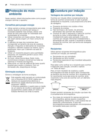 pt Protecção do meio ambiente
32
7Protecção do meio
ambiente
Protecçãodomeioambiente Neste capítulo, obterá informações sobre como poupar
energia e eliminar o aparelho.
Conselhos para poupar energia
■ Utilizar sempre a tampa correspondente para cada
panela. Quando se cozinha sem tampa, é
necessária bastante mais energia. Utilizar uma
tampa de vidro para poder ter visibilidade sem
necessidade de a levantar.
■ Utilizar recipientes com bases planas. Bases que
não sejam planas exigem um maior consumo de
energia.
■ O diâmetro da base dos recipientes deve
corresponder ao tamanho da zona de cozedura.
Atenção: é frequente os fabricantes de recipientes
indicarem o diâmetro superior do mesmo, que é,
geralmente, maior que o diâmetro da base do
recipiente.
■ Utilizar um recipiente pequeno para quantidades
pequenas. Um recipiente grande e pouco cheio
exige muita energia.
■ Ao cozer, utilizar pouca água. Deste modo,
economiza-se energia e conservam-se todas as
vitaminas e minerais dos legumes.
■ Seleccionar um nível de potência tão baixo quanto
possível para manter a cozedura. Com um
demasiado alto, desperdiça-se energia.
Eliminação ecológica
Elimine a embalagem de forma ecológica.
fCozedura por indução
Cozeduraporindução Vantagens de cozinhar por indução
Cozinhar por indução difere consideravelmente da
forma de cozinhar convencional. O calor é gerado
diretamente no recipiente, o que proporciona uma série
de vantagens:
■ Poupança de tempo nos cozidos e fritos.
■ Poupança de energia.
■ Fácil de limpar e de manter. Os alimentos
derramados não queimam tão depressa.
■ Controlo do calor e segurança; a placa de cozinhar
aumenta ou reduz a transmissão de calor
imediatamente após cada operação. A zona de
cozinhar por indução interrompe imediatamente a
alimentação de calor, quando o recipiente é retirado
da placa de cozinhar, sem que tenha sido desligada
previamente.
Recipientes
Utilize apenas recipientes ferromagnéticos para
cozinhar por indução, por exemplo:
■ Recipientes em aço esmaltado
■ Recipientes em ferro fundido
■ Recipientes especiais em aço inoxidável adequados
para indução.
Para saber como verificar se o recipiente para cozinhar
é adequado para indução, consulte o capítulo
~ "Teste de loiça".
Para um bom resultado de cozedura, a parte
ferromagnética da base do tacho deve corresponder
ao tamanho da zona de cozinhar. Se o recipiente não
for reconhecido numa das zonas de cozinhar, tente
novamente numa zona de cozinhar com um diâmetro
mais pequeno.
Existem também recipientes de indução cuja base não
é completamente ferromagnética:
■ Se a base do recipiente for apenas parcialmente
ferromagnética, apenas aquece a superfície
ferromagnética. Desta forma, o calor poderá não ser
distribuído uniformemente. A área não
ferromagnética poderá apresentar uma temperatura
demasiado baixa para cozinhar.
Este aparelho está marcado em conformidade
com a Directiva 2012/19/UE relativa aos
resíduos de equipamentos eléctricos e
electrónicos (waste electrical and electronic
equipment - WEEE).
A directiva estabelece o quadro para a criação
de um sistema de recolha e valorização dos
equipamentos usados válido em todos os
Estados Membros da União Europeia.
 