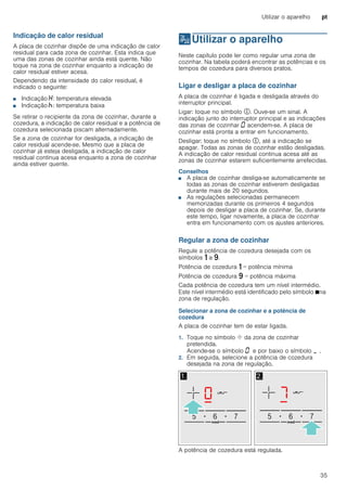 Utilizar o aparelho pt
35
Indicação de calor residual
A placa de cozinhar dispõe de uma indicação de calor
residual para cada zona de cozinhar. Esta indica que
uma das zonas de cozinhar ainda está quente. Não
toque na zona de cozinhar enquanto a indicação de
calor residual estiver acesa.
Dependendo da intensidade do calor residual, é
indicado o seguinte:
■ Indicação •: temperatura elevada
■ Indicação œ: temperatura baixa
Se retirar o recipiente da zona de cozinhar, durante a
cozedura, a indicação de calor residual e a potência de
cozedura selecionada piscam alternadamente.
Se a zona de cozinhar for desligada, a indicação de
calor residual acende-se. Mesmo que a placa de
cozinhar já esteja desligada, a indicação de calor
residual continua acesa enquanto a zona de cozinhar
ainda estiver quente.
1Utilizar o aparelho
Utilizaroaparelho Neste capítulo pode ler como regular uma zona de
cozinhar. Na tabela poderá encontrar as potências e os
tempos de cozedura para diversos pratos.
Ligar e desligar a placa de cozinhar
A placa de cozinhar é ligada e desligada através do
interruptor principal.
Ligar: toque no símbolo #. Ouve-se um sinal. A
indicação junto do interruptor principal e as indicações
das zonas de cozinhar ‹ acendem-se. A placa de
cozinhar está pronta a entrar em funcionamento.
Desligar: toque no símbolo #, até a indicação se
apagar. Todas as zonas de cozinhar estão desligadas.
A indicação de calor residual continua acesa até as
zonas de cozinhar estarem suficientemente arrefecidas.
Conselhos
■ A placa de cozinhar desliga-se automaticamente se
todas as zonas de cozinhar estiverem desligadas
durante mais de 20 segundos.
■ As regulações selecionadas permanecem
memorizadas durante os primeiros 4 segundos
depois de desligar a placa de cozinhar. Se, durante
este tempo, ligar novamente, a placa de cozinhar
entra em funcionamento com os ajustes anteriores.
Regular a zona de cozinhar
Regule a potência de cozedura desejada com os
símbolos ò a ê.
Potência de cozedura ò = potência mínima
Potência de cozedura ê = potência máxima
Cada potência de cozedura tem um nível intermédio.
Este nível intermédio está identificado pelo símbolo Øna
zona de regulação.
Selecionar a zona de cozinhar e a potência de
cozedura
A placa de cozinhar tem de estar ligada.
1. Toque no símbolo ø da zona de cozinhar
pretendida.
Acende-se o símbolo ‹ e por baixo o símbolo ¬ .
2. Em seguida, selecione a potência de cozedura
desejada na zona de regulação.
A potência de cozedura está regulada.
 