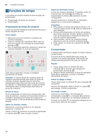 pt Funções de tempo
38
OFunções de tempo
Funçõesdetempo A sua placa de cozinhar dispõe de duas funções do
temporizador:
■ Programação do tempo de cozedura
■ Temporizador
Programação do tempo de cozedura
A zona de cozinhar desliga-se automaticamente após o
tempo regulado terminar.
Como regular:
1. Selecione a zona de cozinhar e a potência de
cozedura desejada.
2. Toque no símbolo 0. Acende-se x no visor da
zona de cozinhar. Na indicação do temporizador,
acende-se ‹‹.
3. Nos 10 segundos seguintes, selecione o tempo de
cozedura desejado na zona de regulação.
Após alguns segundos, começa a contagem
decrescente do tempo.
Conselho: O mesmo tempo de cozedura pode ser
regulado automaticamente para todas as zonas de
cozinhar. O tempo regulado decorre de forma
independente para cada uma das zonas de cozinhar.
No capítulo ~ "Regulações base", poderá encontrar
informações sobre a programação automática do
tempo de cozedura
Sensor de fritura
Se for programado um tempo de cozedura para uma
zona de cozinhar e o sensor de fritura estiver ativado, a
contagem decrescente do tempo de cozedura só
começa quando o nível de temperatura selecionado for
atingido.
Alterar ou cancelar o tempo
Seleccionar a zona de cozedura e, em seguida,
pressionar o símbolo 0.
Alterar o tempo de cozedura na zona de programação
ou regular para ‹‹ , para cancelar o tempo.
Depois de terminado o tempo
A zona de cozedura desliga-se. O aparelho emite um
sinal de aviso. Na indicação da função de
programação do tempo, ‹‹ acende-se durante
10 segundos.
Quando pressionar o símbolo 0, as indicações
apagam-se e o sinal sonoro desliga-se.
Conselhos
■ Para regular um tempo de cozedura inferior a 10
minutos, toque sempre em 0, antes de selecionar o
valor desejado.
■ Se tiver sido programado um tempo de cozedura
para várias zonas de cozinhar, aparece sempre no
visor do temporizador a indicação do tempo da
zona de cozinhar selecionada.
■ Para consultar o tempo de cozedura restante,
selecione a zona de cozinhar correspondente.
■ Pode regular um tempo de cozedura de até ŠŠ
minutos.
O temporizador
O temporizador permite-lhe regular um tempo máximo
de 99 minutos.
Funciona de forma independente das zonas de
cozinhar e de outras regulações. Esta função não
desliga automaticamente uma zona de cozinhar.
Regular
1. Toque várias vezes no símbolo 0, até a
indicação V se acender. Na indicação do
temporizador acende-se ‹‹.
2. Regule o tempo pretendido na zona de regulação.
Após alguns segundos, começa a contagem
decrescente do tempo.
Alterar ou apagar o tempo
Toque várias vezes no símbolo 0, até a indicação V
se acender.
Na zona de regulação, altere o tempo ou regule ‹‹,
para apagar o tempo programado.
Terminado o tempo
Ouve-se um sinal sonoro. Na indicação do
temporizador surge ‹‹ e a indicação V acende-se.
Decorridos 10 segundos, as indicações apagam-se.
Ao tocar no símbolo 0, as indicações apagam-se e o
sinal sonoro deixa de ser audível.
 