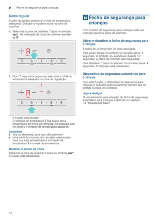 pt Fecho de segurança para crianças
42
Como regular
A partir da tabela, selecione o nível de temperatura
adequado. Coloque a frigideira vazia na zona de
cozinhar.
1. Selecione a zona de cozinhar. Toque no símbolo
é. Na indicação da zona de cozinhar acende-
se ‘.
2. Nos 10 segundos seguintes, selecione o nível de
temperatura desejado na zona de regulação.
A função está ativada.
O símbolo de temperatura s fica aceso até a
temperatura de fritura ser atingida. Em seguida, soa
um sinal e o símbolo de temperatura apaga-se.
Conselhos
■ Vire os alimentos, para que não queimem.
■ Uma zona de cozinhar tem de estar selecionada
para que seja apresentada a indicação da
temperatura s e o nível de temperatura.
Desativar o sensor de fritura
Selecione a zona de cozinhar e toque no símbolo é.
A função está desativada.
AFecho de segurança para
crianças
Fechodesegurançaparacrianças Com o fecho de segurança para crianças evita que
crianças liguem a placa de cozinhar.
Ativar e desativar o fecho de segurança para
crianças
A placa de cozinhar tem de estar desligada.
Para ativar: Toque no símbolo D durante aprox. 4
segundos. O símbolo D acende-se durante 10
segundos. A placa de cozinhar está bloqueada.
Para desativar: Toque no símbolo D durante aprox. 4
segundos. O bloqueio está desativado.
Dispositivo de segurança automático para
crianças
Com esta função, o dispositivo de segurança para
crianças é activado automaticamente sempre que se
desliga a placa de cozedura.
Ligar e desligar
O procedimento para ativação do fecho de segurança
automático para crianças é descrito no capítulo
~ "Regulações base"
 