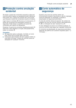 Proteção contra anulação acidental pt
43
kProteção contra anulação
acidental
Proteçãocontraanulaçãoacidental Se limpar o painel de comandos enquanto a placa de
cozinhar estiver ligada, as regulações podem alterar-se.
Para evitar isso, a placa de cozinhar tem uma função
que bloqueia o painel de comandos durante a limpeza.
Ligar: toque no símbolo >. Ouve-se um sinal sonoro. O
painel de comandos fica bloqueado durante 35
segundos. Pode limpar a superfície do painel de
comandos sem alterar as regulações.
Desativar: O painel de comandos desbloqueia após 35
segundos. Para desativar a função antecipadamente,
toque no símbolo >.
Conselhos
■ 30 segundos após a ativação, é emitido um sinal.
Este indica que a função está a terminar.
■ O bloqueio para limpeza não tem qualquer efeito no
interruptor principal. A placa de cozinhar pode ser
desligada em qualquer momento.
bCorte automático de
segurança
Corteautomáticodesegurança Quando uma zona de cozinhar estiver em
funcionamento durante mais tempo e não for realizada
nenhuma alteração na regulação, é ativada a
desativação de segurança automática.
A zona de cozinhar deixa de aquecer. No campo de
indiação da zona de cozinhar piscam alternadamente
”, ‰ e a indicação de calor residual œ ou •.
O visor desliga-se se tocar num símbolo qualquer. A
zona de cozinhar pode agora ser regulada novamente.
O momento da desativação de segurança automática
depende da potência de cozedura regulada (após 1 a
10 horas). .
 