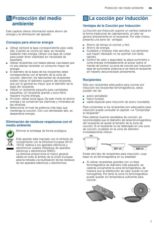 Protección del medio ambiente es
7
7Protección del medio
ambiente
Proteccióndelmedioambiente Este capítulo ofrece información sobre ahorro de
energía y la eliminación del aparato.
Consejos para ahorrar energía
■ Utilizar siempre la tapa correspondiente para cada
olla. Cuando se cocina sin tapa, se necesita
bastante más energía. Utilizar una tapa de cristal
para poder tener visibilidad sin necesidad de
levantarla.
■ Utilizar recipientes con bases planas. Las bases que
no son planas necesitan un consumo mayor de
energía.
■ El diámetro de la base de los recipientes debe
corresponderse con el tamaño de la zona de
cocción. Atención: los fabricantes de recipientes
suelen indicar el diámetro superior del recipiente,
que por lo general es mayor que el diámetro de la
base del recipiente.
■ Utilizar un recipiente pequeño para cantidades
pequeñas. Un recipiente grande y poco lleno
requiere mucha energía.
■ Al cocer, utilizar poca agua. De este modo se ahorra
energía y se conservan las vitaminas y minerales de
las verduras.
■ Seleccionar el nivel de potencia más bajo que
mantenga la cocción. Con uno demasiado alto, se
desperdicia energía.
Eliminación de residuos respetuosa con el
medio ambiente
fLa cocción por inducción
Lacocciónporinducción Ventajas de la Cocción por Inducción
La Cocción por Inducción supone un cambio radical en
la forma tradicional de calentamiento, el calor se
genera directamente en el recipiente. Por este motivo,
presenta una serie de ventajas:
■ Ahorro de tiempo al cocinar y freír.
■ Ahorro de energía.
■ Cuidados y limpieza más sencillos. Los alimentos
que hayan rebosado no se queman con tanta
rapidez.
■ Control de calor y seguridad; la placa suministra o
corta energía inmediatamente al actuar sobre el
mando de control. La zona de cocción por inducción
deja de suministrar potencia si se retira el recipiente
sin haberlo desconectado previamente.
Recipientes
Sólo son recipientes adecuados para cocinar por
inducción los recipientes ferromagnéticos, estos
pueden ser de:
■ acero esmaltado
■ hierro fundido
■ vajilla especial para inducción de acero inoxidable.
Para comprobar si los recipientes son adecuados para
inducción puede consultar el capítulo ~ "Comprobar
el recipiente"
Para obtener buenos resultados de cocción, es
recomendable que el diámetro del área ferromagnética
del recipiente se ajuste al tamaño de la zona de
cocción. Si el recipiente no es detectado en una zona
de cocción, pruébelo en la zona de diámetro
inmediatamente inferior.
Existe otro tipo de recipientes para inducción, cuya
base no es ferromagnética en su totalidad:
■ Al utilizar recipientes grandes con un área
ferromagnética de diámetro más pequeño, se
calienta únicamente la zona ferromagnética, de
manera que la distribución de calor puede no ser
homogénea. Por tanto la zona no ferromagnética
puede quedar sin temperatura suficiente para
cocinar.
Eliminar el embalaje de forma ecológica.
Este aparato está marcado con el símbolo de
cumplimiento con la Directiva Europea 2012/
19/UE relativa a los aparatos eléctricos y
electrónicos usados (Residuos de aparatos
eléctricos y electrónicos RAEE).
La directiva proporciona el marco general
válido en todo el ámbito de la Unión Europea
para la retirada y la reutilización de los residuos
de los aparatos eléctricos y electrónicos.
 