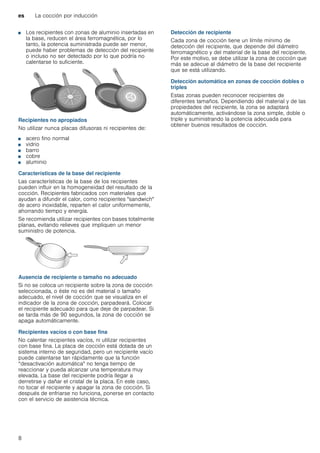 es La cocción por inducción
8
■ Los recipientes con zonas de aluminio insertadas en
la base, reducen el área ferromagnética, por lo
tanto, la potencia suministrada puede ser menor,
puede haber problemas de detección del recipiente
o incluso no ser detectado por lo que podría no
calentarse lo suficiente.
Recipientes no apropiados
No utilizar nunca placas difusoras ni recipientes de:
■ acero fino normal
■ vidrio
■ barro
■ cobre
■ aluminio
Características de la base del recipiente
Las características de la base de los recipientes
pueden influir en la homogeneidad del resultado de la
cocción. Recipientes fabricados con materiales que
ayudan a difundir el calor, como recipientes "sandwich"
de acero inoxidable, reparten el calor uniformemente,
ahorrando tiempo y energía.
Se recomienda utilizar recipientes con bases totalmente
planas, evitando relieves que impliquen un menor
suministro de potencia.
Ausencia de recipiente o tamaño no adecuado
Si no se coloca un recipiente sobre la zona de cocción
seleccionada, o éste no es del material o tamaño
adecuado, el nivel de cocción que se visualiza en el
indicador de la zona de cocción, parpadeará. Colocar
el recipiente adecuado para que deje de parpadear. Si
se tarda más de 90 segundos, la zona de cocción se
apaga automáticamente.
Recipientes vacíos o con base fina
No calentar recipientes vacíos, ni utilizar recipientes
con base fina. La placa de cocción está dotada de un
sistema interno de seguridad, pero un recipiente vacío
puede calentarse tan rápidamente que la función
“desactivación automática" no tenga tiempo de
reaccionar y pueda alcanzar una temperatura muy
elevada. La base del recipiente podría llegar a
derretirse y dañar el cristal de la placa. En este caso,
no tocar el recipiente y apagar la zona de cocción. Si
después de enfriarse no funciona, ponerse en contacto
con el servicio de asistencia técnica.
Detección de recipiente
Cada zona de cocción tiene un límite mínimo de
detección del recipiente, que depende del diámetro
ferromagnético y del material de la base del recipiente.
Por este motivo, se debe utilizar la zona de cocción que
más se adecue al diámetro de la base del recipiente
que se está utilizando.
Detección automática en zonas de cocción dobles o
triples
Estas zonas pueden reconocer recipientes de
diferentes tamaños. Dependiendo del material y de las
propiedades del recipiente, la zona se adaptará
automáticamente, activándose la zona simple, doble o
triple y suministrando la potencia adecuada para
obtener buenos resultados de cocción.
 