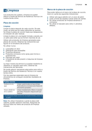 Limpieza es
17
DLimpieza
Limpieza Los productos de cuidado y limpieza se pueden
adquirir a través del Servicio de Asistencia Técnica o en
nuestra tienda online.
Placa de cocción
Limpieza
Limpiar la placa después de cada cocción. De este
modo, se evita que los restos adheridos se quemen.
No limpiar la placa de cocción hasta que desaparezca
el indicador de calor residual.
Limpiar la placa con una bayeta húmeda y secarla con
un paño para evitar que se formen manchas de cal.
Utilizar solo productos de limpieza apropiados para
placas de cocción. Observar las indicaciones que
figuran en el envoltorio del producto.
No utilizar nunca:
■ Lavavajillas sin diluir
■ Detergente para lavavajillas
■ Productos abrasivos
■ Productos corrosivos como spray para hornos o
quitamanchas
■ Esponjas que rayen
■ Limpiadores de alta presión o máquinas de limpieza
a vapor
La mejor manera de eliminar la suciedad resistente es
utilizando un rascador para vidrio. Observar las
indicaciones del fabricante.
Se puede adquirir rascadores adecuados para vidrio a
través del Servicio de Asistencia Técnica o en nuestra
tienda online.
Con las esponjas especiales para la limpieza de
vitrocerámica se consiguen excelentes resultados de
limpieza.
Nota: No utilizar limpiadores cuando la placa esté
caliente, pueden aparecer manchas. Asegúrese de
eliminar todos los restos del producto de limpieza
utilizado.
Marco de la placa de cocción
Para evitar daños en el marco de la placa de cocción,
tener en cuenta las siguientes indicaciones:
■ Utilizar solo agua caliente con un poco de jabón
■ Lavar a fondo las bayetas nuevas antes de usarlas.
■ No utilizar productos de limpieza abrasivos ni
corrosivos.
■ No utilizar el rascador para vidrio ni utensilios
afilados.
Posibles manchas
Residuos de cal y
agua
Limpiar cuando la placa se haya enfriado.
Puede utilizarse un producto para limpieza de
vitrocerámica apropiado.*
Azúcar, almidón de
arroz o plástico
Limpiar inmediatamente. Utilizar un rascador
para vidrio. Precaución: riesgo de sufrir que-
maduras.*
* A continuación limpiar la zona con una bayeta húmeda y secar con
un paño.
 