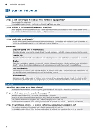 es Preguntas frecuentes
18
{Preguntas frecuentes
Preguntasfrecuentes
Uso
¿Por qué no puedo encender la placa de cocción y se ilumina el símbolo del seguro para niños?
El seguro para niños está activado.
Encontrará información referente a esta función en el capítulo ~ "Seguro para niños"
¿Por qué parpadean los indicadores luminosos y suena una señal acústica?
Limpie la superficie del panel de control de líquidos o restos de alimentos. Retire cualquier objeto que pueda cubrir el panel de control.
Para desactivar la señal acústica consulte el capítulo ~ "Ajustes básicos"
Ruidos
¿Por qué escucho ruidos durante la cocción?
Pueden producirse ruidos debido al material de la base del recipiente o al funcionamiento de la placa. Estos ruidos son normales, for-
man parte de la tecnología de inducción y no indican que se trate de una avería.
Posibles ruidos:
Un zumbido profundo como en un transformador:
Se produce al cocinar con un nivel de potencia elevado. Este ruido desaparece o se debilita en cuanto disminuye el nivel de potencia.
Un silbido bajo:
Se produce cuando el recipiente se encuentra vacío. Este ruido desaparece en cuanto se introduce agua o alimentos en el recipiente.
Crepitar:
Se produce con recipientes que están compuestos de diferentes materiales superpuestos o al utilizar al mismo tiempo recipientes de
tamaño y material diferente. La cantidad y la manera de cocinar los alimentos pueden hacer variar la intensidad del ruido.
Unos silbidos elevados:
Se pueden producir cuando se ponen en marcha dos zonas de cocción al mismo tiempo y con el máximo nivel de potencia. Estos silbi-
dos desaparecen o son más escasos tan pronto como se disminuye la potencia.
Ruido del ventilador:
La placa de cocción está provista de un ventilador que se activa cuando la temperatura detectada es elevada. El ventilador también
puede funcionar, después de que se haya apagado la placa de cocción, si la temperatura detectada es todavía demasiado elevada.
Recipientes
¿Qué recipiente puedo comprar para mi placa de inducción?
Encontrará información referente al tipo de recipientes aptos para induccion en el capítulo ~ "La cocción por inducción"
¿Por qué no calienta la zona de cocción y parpadea el nivel de potencia?
La zona activada no coincide con la zona donde está posicionado el recipiente.
Asegúrese de que el nivel de potencia está activado en la zona donde se ha colocado el recipiente.
El recipiente es demasiado pequeño para la zona activada o no es apropiado para inducción.
Encontrará información referente al tipo, tamaño y posicionamiento del recipiente en el capítulo ~ "La cocción por inducción"
¿Por qué el recipiente tarda en calentarse o no se calienta lo suficiente aunque se utilice un nivel de potencia alto?
El recipiente es demasiado pequeño para la zona activada o no es apropiado para inducción.
Encontrará información referente al tipo, tamaño y posicionamiento del recipiente en el capítulo ~ "La cocción por inducción"
 