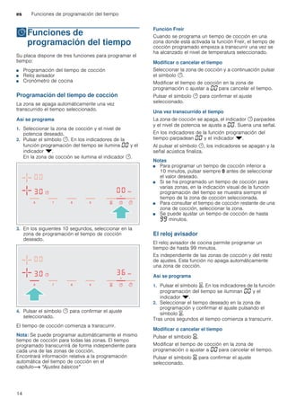 es Funciones de programación del tiempo
14
OFunciones de
programación del tiempo
Funcionesdeprogramacióndeltiempo Su placa dispone de tres funciones para programar el
tiempo:
■ Programación del tiempo de cocción
■ Reloj avisador
■ Cronómetro de cocina
Programación del tiempo de cocción
La zona se apaga automáticamente una vez
transcurrido el tiempo seleccionado.
Así se programa
1. Seleccionar la zona de cocción y el nivel de
potencia deseado.
2. Pulsar el símbolo y. En los indicadores de la
función programación del tiempo se ilumina ‹‹ y el
indicador V.
En la zona de cocción se ilumina el indicador y.
3. En los siguientes 10 segundos, seleccionar en la
zona de programación el tiempo de cocción
deseado.
4. Pulsar el símbolo y para confirmar el ajuste
seleccionado.
El tiempo de cocción comienza a transcurrir.
Nota: Se puede programar automáticamente el mismo
tiempo de cocción para todas las zonas. El tiempo
programado transcurrirá de forma independiente para
cada una de las zonas de cocción.
Encontrará información relativa a la programación
automática del tiempo de cocción en el
capítulo~ "Ajustes básicos"
Función Freir
Cuando se programa un tiempo de cocción en una
zona donde está activada la función Freír, el tiempo de
cocción programado empieza a transcurrir una vez se
ha alcanzado el nivel de temperatura seleccionado.
Modificar o cancelar el tiempo
Seleccionar la zona de cocción y a continuación pulsar
el símbolo y.
Modificar el tiempo de cocción en la zona de
programación o ajustar a ‹‹ para cancelar el tiempo.
Pulsar el símbolo y para confirmar el ajuste
seleccionado.
Una vez transcurrido el tiempo
La zona de cocción se apaga, el indicador y parpadea
y el nivel de potencia se ajusta a ‹‹. Suena una señal.
En los indicadores de la función programación del
tiempo parpadean ‹‹ y el indicador V.
Al pulsar el símbolo y, los indicadores se apagan y la
señal acústica finaliza.
Notas
■ Para programar un tiempo de cocción inferior a
10 minutos, pulsar siempre 0 antes de seleccionar
el valor deseado.
■ Si se ha programado un tiempo de cocción para
varias zonas, en la indicación visual de la función
programación del tiempo se muestra siempre el
tiempo de la zona de cocción seleccionada.
■ Para consultar el tiempo de cocción restante de una
zona de cocción, seleccionar la zona.
■ Se puede ajustar un tiempo de cocción de hasta
ŠŠ minutos.
El reloj avisador
El reloj avisador de cocina permite programar un
tiempo de hasta 99 minutos.
Es independiente de las zonas de cocción y del resto
de ajustes. Esta función no apaga automáticamente
una zona de cocción.
Así se programa
1. Pulsar el símbolo t. En los indicadores de la función
programación del tiempo se iluminan ‹‹ y el
indicador V.
2. Seleccionar el tiempo deseado en la zona de
programación y confirmar el ajuste pulsando el
símbolo t.
Tras unos segundos el tiempo comienza a transcurrir.
Modificar o cancelar el tiempo
Pulsar el símbolo Y.
Modificar el tiempo de cocción en la zona de
programación o ajustar a ‹‹ para cancelar el tiempo.
Pulsar el símbolo Y para confirmar el ajuste
seleccionado.
 
