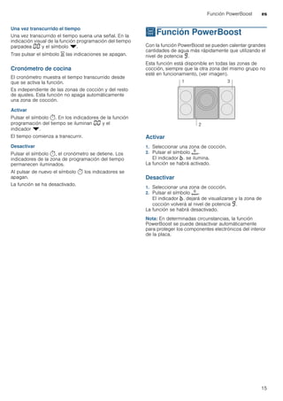 Función PowerBoost es
15
Una vez transcurrido el tiempo
Una vez transcurrido el tiempo suena una señal. En la
indicación visual de la función programación del tiempo
parpadea ‹‹ y el símbolo V.
Tras pulsar el símbolo t las indicaciones se apagan.
Cronómetro de cocina
El cronómetro muestra el tiempo transcurrido desde
que se activa la función.
Es independiente de las zonas de cocción y del resto
de ajustes. Esta función no apaga automáticamente
una zona de cocción.
Activar
Pulsar el símbolo x. En los indicadores de la función
programación del tiempo se iluminan ‹‹ y el
indicador V.
El tiempo comienza a transcurrir.
Desactivar
Pulsar el símbolo x, el cronómetro se detiene. Los
indicadores de la zona de programación del tiempo
permanecen iluminados.
Al pulsar de nuevo el símbolo x los indicadores se
apagan.
La función se ha desactivado.
vFunción PowerBoost
FunciónPowerBoost Con la función PowerBoost se pueden calentar grandes
cantidades de agua más rápidamente que utilizando el
nivel de potencia Š.
Esta función está disponible en todas las zonas de
cocción, siempre que la otra zona del mismo grupo no
esté en funcionamiento, (ver imagen).
Activar
1. Seleccionar una zona de cocción.
2. Pulsar el símbolo á.
El indicador ›. se ilumina.
La función se habrá activado.
Desactivar
1. Seleccionar una zona de cocción.
2. Pulsar el símbolo á.
El indicador ›. dejará de visualizarse y la zona de
cocción volverá al nivel de potencia Š.
La función se habrá desactivado.
Nota: En determinadas circunstancias, la función
PowerBoost se puede desactivar automáticamente
para proteger los componentes electrónicos del interior
de la placa.
 