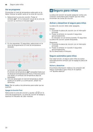 es Seguro para niños
20
Así se programa
Comprobar el nivel de temperatura adecuado en la
tabla. Colocar la sartén vacía en la zona de cocción.
1. Seleccionar la zona de cocción. Pulsar el
símbolo é. En la indicación visual de la zona de
cocción se ilumina el indicador é.
2. En los siguientes 10 segundos, seleccionar en la
zona de programación el nivel de temperatura
deseado.
La función se habrá activado.
El símbolo de temperatura é parpadea hasta que
se alcanza la temperatura de fritura. Entonces suena
una señal y el símbolo de temperatura deja de
parpadear.
3. Una vez alcanzado el nivel de temperatura añadir
aceite en la sartén y a continuación, añadir los
alimentos.
Nota: Dar la vuelta a los alimentos para evitar que se
quemen.
Apagar la función Freír
Seleccionar la zona de cocción y ajustar a ‹ .‹ con la
zona de programación. La zona de cocción se apaga y
aparece el indicador de calor residual.
ASeguro para niños
Seguroparaniños La placa de cocción se puede asegurar contra una
conexión involuntaria para impedir que los niños
enciendan las zonas de cocción.
Activar y desactivar el seguro para niños
La placa de cocción debe estar apagada.
Activar:
1. Encender la placa de cocción con el interruptor
principal.
2. Pulsar el símbolo D durante 4 segundos
aproximadamente.
El indicador D se ilumina durante 10 segundos
La placa de cocción queda bloqueada.
Desactivar:
1. Encender la placa de cocción con el interruptor
principal.
2. Pulsar el símbolo D durante 4 segundos
aproximadamente.
Se ha desactivado el bloqueo.
Seguro automático para niños
Con esta función, el seguro para niños se activa
automáticamente siempre que se apaga la placa de
cocción.
Activar y desactivar
Encontrará información relativa a la conexión del
seguro automático para niños en el capítulo
~ "Ajustes básicos"
 