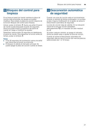 Bloqueo del control para limpieza es
21
kBloqueo del control para
limpieza
Bloqueodelcontrolparalimpieza Si se limpia el panel de mando mientras la placa de
cocción está encendida, los ajustes se pueden
modificar. Para evitarlo, la placa de cocción dispone de
la función Bloqueo del control para limpieza.
Activar: pulsar el símbolo >. Suena una señal. El panel
de mando queda bloqueado durante 35 segundos.
Ahora se puede limpiar la superficie del panel de
mando sin riesgo a modificar los ajustes.
Desactivar: transcurridos 35 segundos se desbloquea
el panel de mando. Para desactivar la función antes de
tiempo, pulsar el símbolo >.
Notas
■ A los 30 segundos de la activación suena una señal
que indica que la función va a terminar.
■ El bloqueo no afecta al interruptor principal. Se
puede apagar la placa de cocción cuando se desee.
bDesconexión automática
de seguridad
Desconexiónautomáticadeseguridad Cuando una zona de cocción está en funcionamiento
durante un período de tiempo prolongado y no se lleva
a cabo ninguna modificación en el ajuste, se activa la
Desconexión automática de seguridad.
La zona de cocción deja de calentar. En la indicación
visual de la zona de cocción parpadean
alternadamente ”‰ y el indicador de calor residual
œ ó •.
Al pulsar cualquier símbolo, se apaga el indicador.
Ahora se puede volver a ajustar la zona de cocción.
Cuando se activa la Desconexión automática de
seguridad, ésta se rige en función del nivel de potencia
seleccionado (de 1 a 10 horas).
 