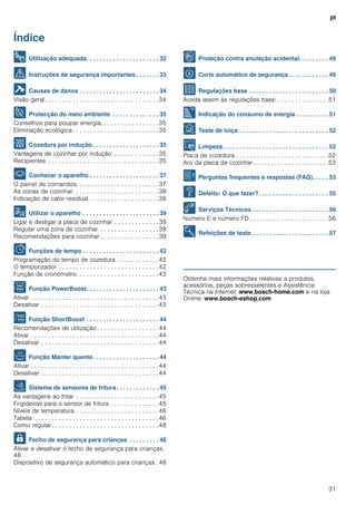 pt
31
Índice
[pt]Instruções de serviço
8 Utilização adequada. . . . . . . . . . . . . . . . . . . . . . 32
( Instruções de segurança importantes . . . . . . . 33
] Causas de danos . . . . . . . . . . . . . . . . . . . . . . . . 34
Visão geral. . . . . . . . . . . . . . . . . . . . . . . . . . . . . . . . .34
7 Protecção do meio ambiente . . . . . . . . . . . . . . 35
Conselhos para poupar energia. . . . . . . . . . . . . . . . .35
Eliminação ecológica . . . . . . . . . . . . . . . . . . . . . . . . .35
f Cozedura por indução . . . . . . . . . . . . . . . . . . . . 35
Vantagens de cozinhar por indução . . . . . . . . . . . . .35
Recipientes . . . . . . . . . . . . . . . . . . . . . . . . . . . . . . . .35
* Conhecer o aparelho . . . . . . . . . . . . . . . . . . . . . 37
O painel de comandos. . . . . . . . . . . . . . . . . . . . . . . .37
As zonas de cozinhar. . . . . . . . . . . . . . . . . . . . . . . . .38
Indicação de calor residual . . . . . . . . . . . . . . . . . . . .38
1 Utilizar o aparelho . . . . . . . . . . . . . . . . . . . . . . . 39
Ligar e desligar a placa de cozinhar . . . . . . . . . . . . .39
Regular uma zona de cozinhar . . . . . . . . . . . . . . . . .39
Recomendações para cozinhar . . . . . . . . . . . . . . . . .39
O Funções de tempo . . . . . . . . . . . . . . . . . . . . . . . 42
Programação do tempo de cozedura . . . . . . . . . . . . 42
O temporizador . . . . . . . . . . . . . . . . . . . . . . . . . . . . .42
Função de cronómetro. . . . . . . . . . . . . . . . . . . . . . . .43
v Função PowerBoost. . . . . . . . . . . . . . . . . . . . . . 43
Ativar . . . . . . . . . . . . . . . . . . . . . . . . . . . . . . . . . . . . .43
Desativar . . . . . . . . . . . . . . . . . . . . . . . . . . . . . . . . . .43
x Função ShortBoost . . . . . . . . . . . . . . . . . . . . . . 44
Recomendações de utilização . . . . . . . . . . . . . . . . . .44
Ativar . . . . . . . . . . . . . . . . . . . . . . . . . . . . . . . . . . . . .44
Desativar . . . . . . . . . . . . . . . . . . . . . . . . . . . . . . . . . .44
z Função Manter quente. . . . . . . . . . . . . . . . . . . . 44
Ativar . . . . . . . . . . . . . . . . . . . . . . . . . . . . . . . . . . . . .44
Desativar . . . . . . . . . . . . . . . . . . . . . . . . . . . . . . . . . .44
c Sistema de sensores de fritura. . . . . . . . . . . . . 45
As vantagens ao fritar . . . . . . . . . . . . . . . . . . . . . . . .45
Frigideiras para o sensor de fritura . . . . . . . . . . . . . .45
Níveis de temperatura . . . . . . . . . . . . . . . . . . . . . . . .46
Tabela . . . . . . . . . . . . . . . . . . . . . . . . . . . . . . . . . . . .46
Como regular. . . . . . . . . . . . . . . . . . . . . . . . . . . . . . .48
A Fecho de segurança para crianças . . . . . . . . . 48
Ativar e desativar o fecho de segurança para crianças.
48
Dispositivo de segurança automático para crianças . 48
k Proteção contra anulação acidental. . . . . . . . . 49
b Corte automático de segurança . . . . . . . . . . . . 49
Q Regulações base . . . . . . . . . . . . . . . . . . . . . . . . 50
Aceda assim às regulações base: . . . . . . . . . . . . . . .51
[ Indicação do consumo de energia . . . . . . . . . . 51
t Teste de loiça . . . . . . . . . . . . . . . . . . . . . . . . . . . 52
D Limpeza. . . . . . . . . . . . . . . . . . . . . . . . . . . . . . . . 52
Placa de cozedura . . . . . . . . . . . . . . . . . . . . . . . . . . .52
Aro da placa de cozinhar . . . . . . . . . . . . . . . . . . . . . .53
{ Perguntas frequentes e respostas (FAQ). . . . . 53
3 Defeito: O que fazer? . . . . . . . . . . . . . . . . . . . . . 55
4 Serviços Técnicos . . . . . . . . . . . . . . . . . . . . . . . 56
Número E e número FD . . . . . . . . . . . . . . . . . . . . . . .56
E Refeições de teste . . . . . . . . . . . . . . . . . . . . . . . 57
Produktinfo
Obtenha mais informações relativas a produtos,
acessórios, peças sobresselentes e Assistência
Técnica na Internet: www.bosch-home.com e na loja
Online: www.bosch-eshop.com
 