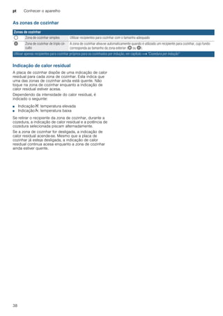 pt Conhecer o aparelho
38
As zonas de cozinhar
Indicação de calor residual
A placa de cozinhar dispõe de uma indicação de calor
residual para cada zona de cozinhar. Esta indica que
uma das zonas de cozinhar ainda está quente. Não
toque na zona de cozinhar enquanto a indicação de
calor residual estiver acesa.
Dependendo da intensidade do calor residual, é
indicado o seguinte:
■ Indicação •: temperatura elevada
■ Indicação œ: temperatura baixa
Se retirar o recipiente da zona de cozinhar, durante a
cozedura, a indicação de calor residual e a potência de
cozedura selecionada piscam alternadamente.
Se a zona de cozinhar for desligada, a indicação de
calor residual acende-se. Mesmo que a placa de
cozinhar já esteja desligada, a indicação de calor
residual continua acesa enquanto a zona de cozinhar
ainda estiver quente.
Zonas de cozinhar
$ Zona de cozinhar simples Utilizar recipientes para cozinhar com o tamanho adequado
ò Zona de cozinhar de triplo cir-
cuito
A zona de cozinhar ativa-se automaticamente quando é utilizado um recipiente para cozinhar, cujo fundo
corresponda ao tamanho da zona exterior (ð ou ò).
Utilizar apenas recipientes para cozinhar próprios para os cozinhados por indução, ver capítulo ~ "Cozedura por indução"
 