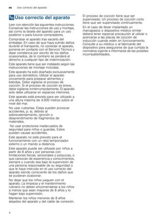 es Uso correcto del aparato
4
8Uso correcto del aparato
Usocorrectodelaparato Leer con atención las siguientes instrucciones.
Conservar las instrucciones de uso y montaje,
así como la tarjeta del aparato para un uso
posterior o para futuros compradores.
Comprobar el aparato tras sacarlo del
embalaje. En caso de que haya sufrido daños
durante el transporte, no conectar el aparato,
ponerse en contacto con el Servicio Técnico y
dejar constancia por escrito de los daños
ocasionados, de lo contrario se perderá el
derecho a cualquier tipo de indemnización.
Este aparato tiene que ser instalado según las
instrucciones de montaje incluidas.
Este aparato ha sido diseñado exclusivamente
para uso doméstico. Utilizar el aparato
únicamente para preparar alimentos y
bebidas. Debe vigilarse el proceso de
cocción. Si el proceso de cocción es breve,
debe vigilarse ininterrumpidamente. El aparato
solo debe utilizarse en espacios interiores.
Este aparato está previsto para ser utilizado a
una altura máxima de 4.000 metros sobre el
nivel del mar.
No usar cubiertas. Estas pueden provocar
accidentes, p. ej. debido al
sobrecalentamiento, ignición o
desprendimiento de fragmentos de
materiales.
No usar protectores inadecuados de
seguridad para niños o guardas. Estos
pueden causar accidentes.
Este aparato no está previsto para el
funcionamiento con un reloj temporizador
externo o un mando a distancia.
Este aparato puede ser utilizado por niños a
partir de 8 años y por personas con
limitaciones físicas, sensoriales o psíquicas, o
que carezcan de experiencia y conocimientos,
siempre y cuando sea bajo la supervisión de
una persona responsable de su seguridad o
que le haya instruido en el uso correcto del
aparato siendo consciente de los daños que
se pudieran ocasionar.
No dejar que los niños jueguen con el
aparato. La limpieza y el mantenimiento
rutinario no deben encomendarse a los niños
a menos que sean mayores de 8 años y lo
hagan bajo supervisión.
Mantener los niños menores de 8 años
alejados del aparato y del cable de conexión.
El proceso de cocción tiene que ser
supervisado. Un proceso de cocción corto
tiene que ser supervisado continuamente.
En el caso de llevar implantado un
marcapasos o dispositivo médico similar
deberá tener especial precaución al utilizar o
acercarse a las placas de cocción de
inducción cuando estén en funcionamiento.
Consulte a su médico o al fabricante del
dispositivo para asegurarse de que cumpla la
normativa vigente e informarse de las posibles
incompatibilidades.
 