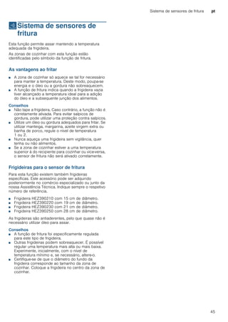 Sistema de sensores de fritura pt
45
cSistema de sensores de
fritura
Sistemadesensoresdefritura Esta função permite assar mantendo a temperatura
adequada da frigideira.
As zonas de cozinhar com esta função estão
identificadas pelo símbolo da função de fritura.
As vantagens ao fritar
■ A zona de cozinhar só aquece se tal for necessário
para manter a temperatura. Deste modo, poupa-se
energia e o óleo ou a gordura não sobreaquecem.
■ A função de fritura indica quando a frigideira vazia
tiver alcançado a temperatura ideal para a adição
do óleo e a subsequente junção dos alimentos.
Conselhos
■ Não tape a frigideira. Caso contrário, a função não é
corretamente ativada. Para evitar salpicos de
gordura, pode utilizar uma proteção contra salpicos.
■ Utilize um óleo ou gordura adequados para fritar. Se
utilizar manteiga, margarina, azeite virgem extra ou
banha de porco, regule o nível de temperatura
1 ou 2.
■ Nunca aqueça uma frigideira sem vigilância, quer
tenha ou não alimentos.
■ Se a zona de cozinhar estiver a uma temperatura
superior à do recipiente para cozinhar ou vice-versa,
o sensor de fritura não será ativado corretamente.
Frigideiras para o sensor de fritura
Para esta função existem também frigideiras
específicas. Este acessório pode ser adquirido
posteriormente no comércio especializado ou junto da
nossa Assistência Técnica. Indique sempre o respetivo
número de referência.
■ Frigideira HEZ390210 com 15 cm de diâmetro.
■ Frigideira HEZ390220 com 19 cm de diâmetro.
■ Frigideira HEZ390230 com 21 cm de diâmetro.
■ Frigideira HEZ390250 com 28 cm de diâmetro.
As frigideiras são antiaderentes, pelo que quase não é
necessário utilizar óleo para assar.
Conselhos
■ A função de fritura foi especificamente regulada
para este tipo de frigideira.
■ Outras frigideiras podem sobreaquecer. É possível
regular uma temperatura mais alta ou mais baixa.
Experimente, inicialmente, com o nível de
temperatura mínimo e, se necessário, altere-o.
■ Certifique-se de que o diâmetro do fundo da
frigideira corresponde ao tamanho da zona de
cozinhar. Coloque a frigideira no centro da zona de
cozinhar.
 