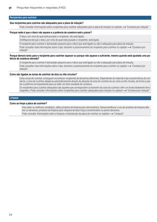 pt Perguntas frequentes e respostas (FAQ)
54
Recipientes para cozinhar
Que recipientes para cozinhar são adequados para a placa de indução?
Pode consultar informações sobre recipientes para cozinhar adequados para a placa de indução no capítulo ~ "Cozedura por indução"
Porque razão é que o disco não aquece e a potência de cozedura está a piscar?
O disco, por cima do qual está pousado o recipiente, não está ligado.
Certifique-se de que o disco, por cima do qual está pousado o recipiente, está ligado.
O recipiente para cozinhar é demasiado pequeno para o disco que está ligado ou não é adequado para placa de indução.
Pode consultar mais informações sobre o tipo, tamanho e posicionamento do recipiente para cozinhar no capítulo ~ "Cozedura por
indução"
Porque demora tanto para o recipiente para cozinhar aquecer ou porque não aquece o suficiente, mesmo quando está ajustada uma po-
tência de cozedura elevada?
O recipiente para cozinhar é demasiado pequeno para o disco que está ligado ou não é adequado para placa de indução.
Pode consultar mais informações sobre o tipo, tamanho e posicionamento do recipiente para cozinhar no capítulo ~ "Cozedura por
indução"
Como são ligadas as zonas de cozinhar de dois ou três círculos?
Estas zonas de cozinhar conseguem reconhecer recipientes de tamanhos diferentes. Dependendo do material e das características do reci-
piente, a zona de cozinhar adapta-se automaticamente através da ativação da zona de cozinhar de um, dois ou três círculos, de forma a pas-
sar a potência correspondente para se obter um bom resultado de cozedura.
Os recipientes para cozinhar adequados são aqueles que correspondem ao tamanho da zona de cozinhar e têm um fundo totalmente ferro-
magnético. Pode consultar informações sobre recipientes para cozinhar adequados para indução no capítulo ~ "Cozedura por indução"
Limpeza
Como se limpa a placa de cozinhar?
Para obter os melhores resultados, utilize produtos de limpeza para vitrocerâmica. Desaconselha-se o uso de produtos de limpeza afia-
dos ou abrasivos, produtos de limpeza para máquina de lavar louça (concentrados) ou panos abrasivos.
Pode consultar informações sobre a limpeza e manutenção da placa de cozinhar no capítulo ~ "Limpeza"
 