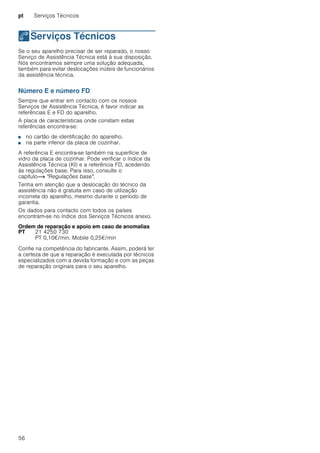 pt Serviços Técnicos
56
4Serviços Técnicos
ServiçosTécnicos Se o seu aparelho precisar de ser reparado, o nosso
Serviço de Assistência Técnica está à sua disposição.
Nós encontramos sempre uma solução adequada,
também para evitar deslocações inúteis de funcionários
da assistência técnica.
Número E e número FD
Sempre que entrar em contacto com os nossos
Serviços de Assistência Técnica, é favor indicar as
referências E e FD do aparelho.
A placa de características onde constam estas
referências encontra-se:
■ no cartão de identificação do aparelho.
■ na parte inferior da placa de cozinhar.
A referência E encontra-se também na superfície de
vidro da placa de cozinhar. Pode verificar o índice da
Assistência Técnica (KI) e a referência FD, acedendo
às regulações base. Para isso, consulte o
capítulo~ "Regulações base".
Tenha em atenção que a deslocação do técnico da
assistência não é gratuita em caso de utilização
incorreta do aparelho, mesmo durante o período de
garantia.
Os dados para contacto com todos os países
encontram-se no índice dos Serviços Técnicos anexo.
Ordem de reparação e apoio em caso de anomalias
Confie na competência do fabricante. Assim, poderá ter
a certeza de que a reparação é executada por técnicos
especializados com a devida formação e com as peças
de reparação originais para o seu aparelho.
PT 21 4250 730
PT 0,10€/min. Mobile 0,25€/min
 