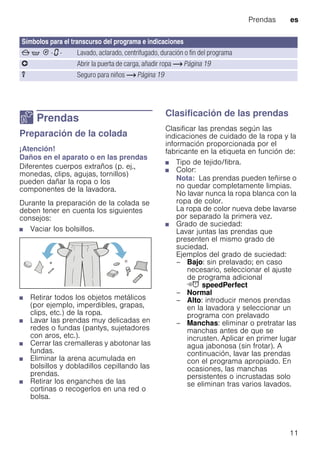 Prendas es
11
Z Prendas
PrendasPreparación de la colada
¡Atención!
Daños en el aparato o en las prendas
Diferentes cuerpos extraños (p. ej.,
monedas, clips, agujas, tornillos)
pueden dañar la ropa o los
componentes de la lavadora.
Durante la preparación de la colada se
deben tener en cuenta los siguientes
consejos:
■ Vaciar los bolsillos.
■ Retirar todos los objetos metálicos
(por ejemplo, imperdibles, grapas,
clips, etc.) de la ropa.
■ Lavar las prendas muy delicadas en
redes o fundas (pantys, sujetadores
con aros, etc.).
■ Cerrar las cremalleras y abotonar las
fundas.
■ Eliminar la arena acumulada en
bolsillos y dobladillos cepillando las
prendas.
■ Retirar los enganches de las
cortinas o recogerlos en una red o
bolsa.
Clasificación de las prendas
Clasificar las prendas según las
indicaciones de cuidado de la ropa y la
información proporcionada por el
fabricante en la etiqueta en función de:
■ Tipo de tejido/fibra.
■ Color:
Nota: Las prendas pueden teñirse o
no quedar completamente limpias.
No lavar nunca la ropa blanca con la
ropa de color.
La ropa de color nueva debe lavarse
por separado la primera vez.
■ Grado de suciedad:
Lavar juntas las prendas que
presenten el mismo grado de
suciedad.
Ejemplos del grado de suciedad:
– Bajo: sin prelavado; en caso
necesario, seleccionar el ajuste
de programa adicional
G speedPerfect
– Normal
– Alto: introducir menos prendas
en la lavadora y seleccionar un
programa con prelavado
– Manchas: eliminar o pretratar las
manchas antes de que se
incrusten. Aplicar en primer lugar
agua jabonosa (sin frotar). A
continuación, lavar las prendas
con el programa apropiado. En
ocasiones, las manchas
persistentes o incrustadas solo
se eliminan tras varios lavados.
Símbolos para el transcurso del programa e indicaciones
x q 0 - ‹ - Lavado, aclarado, centrifugado, duración o fin del programa
v Abrir la puerta de carga, añadir ropa ~ Página 19
u Seguro para niños ~ Página 19
 