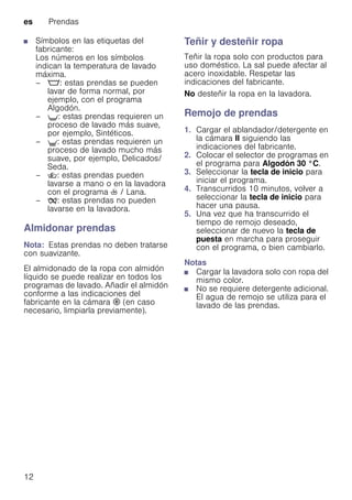 es Prendas
12
■ Símbolos en las etiquetas del
fabricante:
Los números en los símbolos
indican la temperatura de lavado
máxima.
– M: estas prendas se pueden
lavar de forma normal, por
ejemplo, con el programa
Algodón.
– U: estas prendas requieren un
proceso de lavado más suave,
por ejemplo, Sintéticos.
– V: estas prendas requieren un
proceso de lavado mucho más
suave, por ejemplo, Delicados/
Seda.
– W: estas prendas pueden
lavarse a mano o en la lavadora
con el programa h / Lana.
– Ž: estas prendas no pueden
lavarse en la lavadora.
Almidonar prendas
Nota: Estas prendas no deben tratarse
con suavizante.
El almidonado de la ropa con almidón
líquido se puede realizar en todos los
programas de lavado. Añadir el almidón
conforme a las indicaciones del
fabricante en la cámara M (en caso
necesario, limpiarla previamente).
Teñir y desteñir ropa
Teñir la ropa solo con productos para
uso doméstico. La sal puede afectar al
acero inoxidable. Respetar las
indicaciones del fabricante.
No desteñir la ropa en la lavadora.
Remojo de prendas
1. Cargar el ablandador/detergente en
la cámara II siguiendo las
indicaciones del fabricante.
2. Colocar el selector de programas en
el programa para Algodón 30 °C.
3. Seleccionar la tecla de inicio para
iniciar el programa.
4. Transcurridos 10 minutos, volver a
seleccionar la tecla de inicio para
hacer una pausa.
5. Una vez que ha transcurrido el
tiempo de remojo deseado,
seleccionar de nuevo la tecla de
puesta en marcha para proseguir
con el programa, o bien cambiarlo.
Notas
■ Cargar la lavadora solo con ropa del
mismo color.
■ No se requiere detergente adicional.
El agua de remojo se utiliza para el
lavado de las prendas.
 