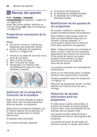 es Manejo del aparato
16
1 Manejo del aparato
ManejodelaparatoNota: Instalar y conectar
correctamente la lavadora. a partir de
~ Página 30
Antes del primer lavado, efectuar un
ciclo de lavado sin ropa en la máquina.
~ Página 37
Preparativos necesarios de la
lavadora
Notas
■ ¡No poner nunca en marcha las
lavadoras que presenten daños!
■ Avisar al Servicio de Asistencia
Técnica ~ Página 29
1. Introducir el cable de conexión en la
toma de corriente.
2. Abrir el grifo del agua.
3. Abrir la puerta de carga.
4. Comprobar si el tambor está
completamente vacío. En caso
necesario, vaciarlo.
Selección de un programa /
Conexión de la lavadora
Nota: Si se tiene activado el seguro
para niños, este se debe desactivar
antes de ajustar un programa.
Seleccionar el programa deseado con
el mando selector de programas. El
mando se puede girar en ambas
direcciones.
El aparato está conectado.
En el panel indicador aparece:
■ la duración del programa;
■ la temperatura preseleccionada;
■ la velocidad de centrifugado
preseleccionada.
Modificación de los ajustes de
los programas
Se pueden modificar o utilizar los
ajustes predeterminados del programa.
Para modificar este ajuste, pulsar la
tecla correspondiente hasta que se
muestre el ajuste deseado. A
continuación, seleccionar la tecla de
inicio para comenzar el programa.
Nota: Todas las teclas son sensibles al
tacto, es decir, solo hay que pulsarlas
ligeramente para activar sus funciones.
Si las teclas de opción se pulsan
durante mucho tiempo, se pasa
automáticamente por todas las
opciones de ajuste.
Los ajustes se activan sin necesidad de
confirmación.
Estos no se memorizan para un lavado
posterior tras desconectar el aparato.
Ajustes predeterminados de programa
~ Página 14
Resumen de programas desde ~ Hoja
adjunta con instrucciones de uso y
montaje
Selección de ajustes
adicionales para los
programas
Al seleccionar ajustes adicionales, el
proceso de lavado se puede adaptar
mucho mejor a las necesidades de las
prendas que se desean lavar.
Los ajustes pueden seleccionarse o
modificarse en función del progreso del
programa.
Los pilotos de aviso de las teclas se
iluminan cuando un ajuste está activo.
 