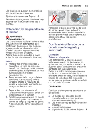 Manejo del aparato es
17
Los ajustes no quedan memorizados
tras desconectar el aparato.
Ajustes adicionales ~ Página 15
Resumen de programas desde ~ Hoja
adjunta con instrucciones de uso y
montaje
Colocación de las prendas en
el tambor
:Advertencia
¡Peligro de muerte!
Las prendas que hubieran sido tratadas
previamente con detergentes que
contengan disolventes, por ejemplo,
agentes quitamanchas o bencina,
pueden provocar explosiones tras
introducirlas en la lavadora.
Aclarar bien estas prendas a mano
antes de introducirlas en la lavadora.
Notas
■ Mezclar las prendas grandes y
pequeñas. La ropa de diferente
tamaño se distribuye mejor durante
el centrifugado. Las prendas de ropa
sueltas pueden provocar
desequilibrios.
■ Tener en cuenta la carga máxima
admisible. La sobrecarga de la
lavadora afecta al resultado de
lavado y fomenta la formación de
arrugas en las prendas.
1. Separar las prendas entre sí
(previamente clasificadas) antes de
introducirlas en el tambor.
2. Prestar atención para que no quede
atrapada ninguna prenda entre la
puerta de carga y la junta de goma.
A continuación, cerrar la puerta de
carga.
Parpadea el piloto de aviso de la tecla
de inicio y en el panel indicador
aparecen de forma ininterrumpida los
ajustes predefinidos del programa. Es
posible modificar los ajustes
predefinidos.
Dosificación y llenado de la
cubeta con detergente y
suavizante
¡Atención!
Daños en el aparato
Los detergentes y agentes para el
tratamiento previo de la ropa (p. ej.,
quitamanchas, spray de prelavado...)
pueden dañar la lavadora si entran en
contacto con las superficies.
Evitar que estos productos entren en
contacto con las superficies de la
lavadora. Dado el caso, será necesario
limpiar de inmediato los restos de
spray, gotas y similares de la superficie
con un paño húmedo.
Dosificación
Dosificar el detergente y suavizante en
función de:
■ La dureza del agua (se puede
consultar a la empresa local de
abastecimiento de agua)
■ Las indicaciones del fabricante en el
embalaje
■ la cantidad de ropa;
■ el grado de suciedad ~ Página 13
 