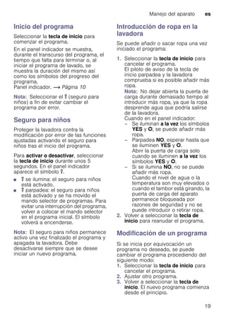 Manejo del aparato es
19
Inicio del programa
Seleccionar la tecla de inicio para
comenzar el programa.
En el panel indicador se muestra,
durante el transcurso del programa, el
tiempo que falta para terminar o, al
iniciar el programa de lavado, se
muestra la duración del mismo así
como los símbolos del progreso del
programa.
Panel indicador. ~ Página 10
Nota: Seleccionar el u (seguro para
niños) a fin de evitar cambiar el
programa por error.
Seguro para niños
Proteger la lavadora contra la
modificación por error de las funciones
ajustadas activando el seguro para
niños tras el inicio del programa.
Para activar o desactivar, seleccionar
la tecla de inicio durante unos 5
segundos. En el panel indicador
aparece el símbolo u.
■ u se ilumina: el seguro para niños
está activado.
■ u parpadea: el seguro para niños
está activado y se ha movido el
mando selector de programas. Para
evitar una interrupción del programa,
volver a colocar el mando selector
en el programa inicial. El símbolo
volverá a encenderse.
Nota: El seguro para niños permanece
activo una vez finalizado el programa y
apagada la lavadora. Debe
desactivarse siempre que se desee
iniciar un nuevo programa.
Introducción de ropa en la
lavadora
Se puede añadir o sacar ropa una vez
iniciado el programa:
1. Seleccionar la tecla de inicio para
cancelar el programa.
El piloto de aviso de la tecla de
inicio parpadea y la lavadora
comprueba si es posible añadir más
ropa.
Nota: No dejar abierta la puerta de
carga durante demasiado tiempo al
introducir más ropa, ya que la ropa
desprende agua que podría salirse
de la lavadora.
Cuando en el panel indicador:
– Se iluminan a la vez los símbolos
YES y v, se puede añadir más
ropa.
– Parpadea NO, esperar hasta que
se iluminen YES y v.
Abrir la puerta de carga solo
cuando se iluminen a la vez los
símbolos YES y v.
– Si se ilumina NO, no se puede
añadir más ropa.
Cuando el nivel de agua o la
temperatura son muy elevados o
cuando el tambor está girando, la
puerta de carga del aparato
permanece bloqueada por
razones de seguridad y no se
puede introducir o retirar ropa.
2. Volver a seleccionar la tecla de
inicio para reanudar el programa.
Modificación de un programa
Si se inicia por equivocación un
programa no deseado, se puede
cambiar el programa procediendo del
siguiente modo:
1. Seleccionar la tecla de inicio para
cancelar el programa.
2. Ajustar otro programa.
3. Volver a seleccionar la tecla de
inicio. El nuevo programa comienza
desde el principio.
 