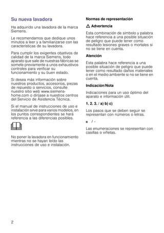 2
Su nueva lavadora
Ha adquirido una lavadora de la marca
Siemens.
Le recomendamos que dedique unos
minutos a leer y a familiarizarse con las
características de su lavadora.
Para cumplir los exigentes objetivos de
calidad de la marca Siemens, todo
aparato que sale de nuestras fábricas se
somete previamente a unos exhaustivos
controles para verificar su
funcionamiento y su buen estado.
Si desea más información sobre
nuestros productos, accesorios, piezas
de repuesto o servicios, consulte
nuestro sitio web www.siemens-
home.com o diríjase a nuestros centros
del Servicio de Asistencia Técnica.
Si el manual de instrucciones de uso e
instalación sirve para varios modelos, en
los puntos correspondientes se hará
referencia a las diferencias posibles.
No poner la lavadora en funcionamiento
mientras no se hayan leído las
instrucciones de uso e instalación.
Normas de representación
: Advertencia
Esta combinación de símbolo y palabra
hace referencia a una posible situación
de peligro que puede tener como
resultado lesiones graves o mortales si
no se tiene en cuenta.
Atención
Esta palabra hace referencia a una
posible situación de peligro que puede
tener como resultado daños materiales
o en el medio ambiente si no se tiene en
cuenta.
Indicación/Nota
Indicaciones para un uso óptimo del
aparato e información útil.
1. 2. 3. / a) b) c)
Los pasos que se deben seguir se
representan con números o letras.
■ / -
Las enumeraciones se representan con
casillas o viñetas.
 