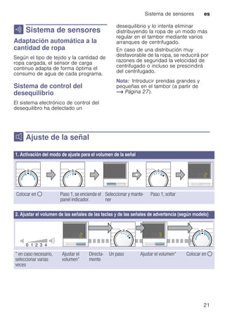 Sistema de sensores es
21
H Sistema de sensores
SistemadesensoresAdaptación automática a la
cantidad de ropa
Según el tipo de tejido y la cantidad de
ropa cargada, el sensor de carga
continuo adapta de forma óptima el
consumo de agua de cada programa.
Sistema de control del
desequilibrio
El sistema electrónico de control del
desequilibro ha detectado un
desequilibrio y lo intenta eliminar
distribuyendo la ropa de un modo más
regular en el tambor mediante varios
arranques de centrifugado.
En caso de una distribución muy
desfavorable de la ropa, se reducirá por
razones de seguridad la velocidad de
centrifugado o incluso se prescindirá
del centrifugado.
Nota: Introducir prendas grandes y
pequeñas en el tambor (a partir de
~ Página 27).
M Ajuste de la señal
Ajustedelaseñal
1. Activación del modo de ajuste para el volumen de la señal
Colocar en $ Paso 1, se enciende el
panel indicador.
Seleccionar y mante-
ner
Paso 1, soltar
2. Ajustar el volumen de las señales de las teclas y de las señales de advertencia (según modelo)
* en caso necesario,
seleccionar varias
veces
Ajustar el
volumen*
Directa-
mente
Un paso Ajustar el volumen* Colocar en $
 