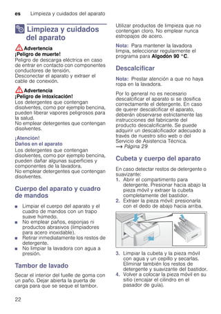 es Limpieza y cuidados del aparato
22
2 Limpieza y cuidados
del aparato
Limpiezaycuidadosdelaparato :Advertencia
¡Peligro de muerte!
Peligro de descarga eléctrica en caso
de entrar en contacto con componentes
conductores de tensión.
Desconectar el aparato y extraer el
cable de conexión.
:Advertencia
¡Peligro de intoxicación!
Los detergentes que contengan
disolventes, como por ejemplo bencina,
pueden liberar vapores peligrosos para
la salud.
No emplear detergentes que contengan
disolventes.
¡Atención!
Daños en el aparato
Los detergentes que contengan
disolventes, como por ejemplo bencina,
pueden dañar algunas superficies y
componentes de la lavadora.
No emplear detergentes que contengan
disolventes.
Cuerpo del aparato y cuadro
de mandos
■ Limpiar el cuerpo del aparato y el
cuadro de mandos con un trapo
suave húmedo.
■ No emplear paños, esponjas ni
productos abrasivos (limpiadores
para acero inoxidable).
■ Retirar inmediatamente los restos de
detergente.
■ No limpiar la lavadora con agua a
presión.
Tambor de lavado
Secar el interior del fuelle de goma con
un paño. Dejar abierta la puerta de
carga para que se seque el tambor.
Utilizar productos de limpieza que no
contengan cloro. No emplear nunca
estropajos de acero.
Nota: Para mantener la lavadora
limpia, seleccionar regularmente el
programa para Algodón 90 °C.
Descalcificar
Nota: Prestar atención a que no haya
ropa en la lavadora.
Por lo general no es necesario
descalcificar el aparato si se dosifica
correctamente el detergente. En caso
de querer descalcificar el aparato,
deberán observarse estrictamente las
instrucciones del fabricante del
producto descalcificante. Se puede
adquirir un descalcificador adecuado a
través de nuestro sitio web o del
Servicio de Asistencia Técnica.
~ Página 29
Cubeta y cuerpo del aparato
En caso detectar restos de detergente o
suavizante:
1. Abrir el compartimento para
detergente. Presionar hacia abajo la
pieza móvil y extraer la cubeta
completamente del bastidor.
2. Extraer la pieza móvil: presionarla
con el dedo de abajo hacia arriba.
3. Limpiar la cubeta y la pieza móvil
con agua y un cepillo y secarlas.
Eliminar también los restos de
detergente y suavizante del bastidor.
4. Volver a colocar la pieza móvil en su
sitio (encajar el cilindro en el
pasador de guía).
 