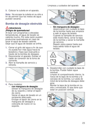 Limpieza y cuidados del aparato es
23
5. Colocar la cubeta en el aparato.
Nota: No encajar la cubeta en su sitio a
fin de permitir que los restos de agua
puedan secarse.
Bomba de desagüe obstruida
:Advertencia
¡Peligro de quemaduras!
Al lavar con programas a elevadas
temperaturas, el agua de lavado se
calienta mucho. Por esta razón pueden
producirse quemaduras en caso de
tocar el agua de lavado caliente.
Dejar que el agua de lavado se enfríe.
1. Cerrar el grifo del agua a fin de que
no pueda fluir más agua hacia la
lavadora y haya que evacuarla a
través de la bomba de desagüe.
2. Desconectar el aparato. Extraer el
cable de conexión de la toma de
corriente.
3. Abrir la trampilla de servicio y
retirarla.
4. Para modelos:
– con manguera de desagüe:
extraer la manguera de desagüe
de su soporte y retirar el tapón
de cierre.
Vaciar el agua de lavado en un
recipiente adecuado.
Encajar el tapón de cierre en la
manguera de desagüe y
colocarla de nuevo en su
soporte.
– Sin manguera de desagüe::
desenroscar con cuidado la tapa
de la bomba hasta que empiece
a salir el agua de lavado.
Cuando la trampilla de servicio
esté medio llena, cerrar la tapa
de la bomba y vaciar la trampilla
de servicio.
Repetir estos pasos hasta que
haya salido toda el agua de
lavado.
5. Desatornillar con cuidado la tapa de
la bomba. Puede haber agua
residual.
Limpiar el compartimento interior, la
rosca de la tapa de la bomba y la
carcasa de la bomba. La rueda de
móvil de la bomba de desagüe debe
girar.
Montar la tapa de la bomba en su
sitio y enroscarla. El asa tiene que
estar en posición vertical.
 