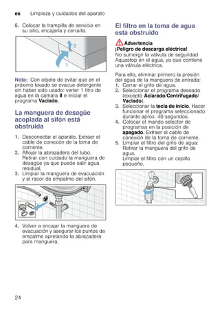 es Limpieza y cuidados del aparato
24
6. Colocar la trampilla de servicio en
su sitio, encajarla y cerrarla.
Nota: Con objeto de evitar que en el
próximo lavado se evacue detergente
sin haber sido usado: verter 1 litro de
agua en la cámara II e iniciar el
programa Vaciado.
La manguera de desagüe
acoplada al sifón está
obstruida
1. Desconectar el aparato. Extraer el
cable de conexión de la toma de
corriente.
2. Aflojar la abrazadera del tubo.
Retirar con cuidado la manguera de
desagüe ya que puede salir agua
residual.
3. Limpiar la manguera de evacuación
y el racor de empalme del sifón.
4. Volver a encajar la manguera de
evacuación y asegurar los puntos de
empalme apretando la abrazadera
para manguera.
El filtro en la toma de agua
está obstruido
:Advertencia
¡Peligro de descarga eléctrica!
No sumergir la válvula de seguridad
Aquastop en el agua, ya que contiene
una válvula eléctrica.
Para ello, eliminar primero la presión
del agua de la manguera de entrada:
1. Cerrar el grifo de agua.
2. Seleccionar el programa deseado
(excepto Aclarado/Centrifugado/
Vaciado).
3. Seleccionar la tecla de inicio. Hacer
funcionar el programa seleccionado
durante aprox. 40 segundos.
4. Colocar el mando selector de
programas en la posición de
apagado. Extraer el cable de
conexión de la toma de corriente.
5. Limpiar el filtro del grifo de agua:
Retirar la manguera del grifo de
agua.
Limpiar el filtro con un cepillo
pequeño.
 