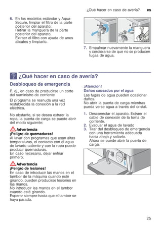 ¿Qué hacer en caso de avería? es
25
6. En los modelos estándar y Aqua-
Secure, limpiar el filtro de la parte
posterior del aparato:
Retirar la manguera de la parte
posterior del aparato.
Extraer el filtro con ayuda de unos
alicates y limpiarlo.
7. Empalmar nuevamente la manguera
y cerciorarse de que no se producen
fugas de agua.
3 ¿Qué hacer en caso de avería?
¿Quéhacerencasodeavería? Desbloqueo de emergencia
P. ej., en caso de producirse un corte
del suministro de corriente
El programa se reanuda una vez
restablecida la conexión a la red
eléctrica.
No obstante, si se desea extraer la
ropa, la puerta de carga se puede abrir
del modo siguiente:
:Advertencia
¡Peligro de quemaduras!
Al lavar con programas que usan altas
temperaturas, el contacto con el agua
de lavado caliente y con la ropa puede
producir quemaduras.
En caso necesario, dejar enfriar
primero.
:Advertencia
¡Peligro de lesiones!
En caso de introducir las manos en el
tambor de la máquina cuando esté
girando, pueden producirse lesiones en
las manos.
No introducir las manos en el tambor
cuando esté girando.
Esperar siempre hasta que el tambor se
haya parado.
¡Atención!
Daños causados por el agua
Las fugas de agua pueden ocasionar
daños.
No abrir la puerta de carga mientras
pueda verse agua a través del cristal.
1. Desconectar el aparato. Extraer el
cable de conexión de la toma de
corriente.
2. Evacuar el agua de lavado
3. Tirar del desbloqueo de emergencia
con una herramienta adecuada
hacia abajo y soltarlo.
Ahora se puede abrir la puerta de
carga.
 