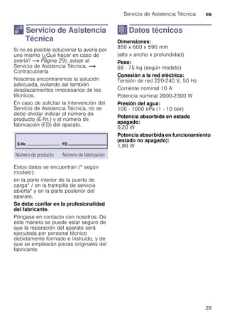 Servicio de Asistencia Técnica es
29
4 Servicio de Asistencia
Técnica
ServiciodeAsistenciaTécnica Si no es posible solucionar la avería por
uno mismo (¿Qué hacer en caso de
avería? ~ Página 29), avisar al
Servicio de Asistencia Técnica. ~
Contracubierta
Nosotros encontraremos la solución
adecuada, evitando así también
desplazamientos innecesarios de los
técnicos.
En caso de solicitar la intervención del
Servicio de Asistencia Técnica, no se
debe olvidar indicar el número de
producto (E-Nr.) y el número de
fabricación (FD) del aparato.
Estos datos se encuentran (* según
modelo):
en la parte interior de la puerta de
carga* / en la trampilla de servicio
abierta* y en la parte posterior del
aparato.
Se debe confiar en la profesionalidad
del fabricante.
Póngase en contacto con nosotros. De
esta manera se puede estar seguro de
que la reparación del aparato será
ejecutada por personal técnico
debidamente formado e instruido, y de
que se emplearán piezas originales del
fabricante.
J Datos técnicos
DatostécnicosDimensiones:
850 x 600 x 590 mm
(alto x ancho x profundidad)
Peso:
68 - 75 kg (según modelo)
Conexión a la red eléctrica:
Tensión de red 220-240 V, 50 Hz
Corriente nominal 10 A
Potencia nominal 2000-2300 W
Presión del agua:
100 - 1000 kPa (1 - 10 bar)
Potencia absorbida en estado
apagado:
0,20 W
Potencia absorbida en funcionamiento
(estado no apagado):
1,90 W
Número de producto Número de fabricación
 
