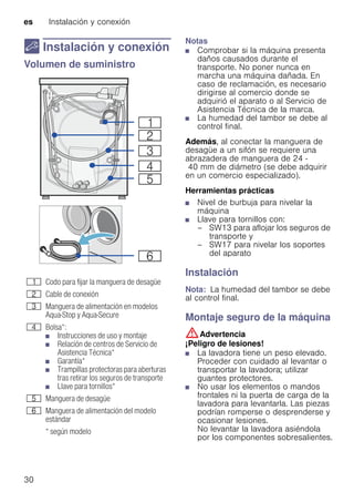 es Instalación y conexión
30
5 Instalación y conexión
Instalaciónyconexión Volumen de suministro
Notas
■ Comprobar si la máquina presenta
daños causados durante el
transporte. No poner nunca en
marcha una máquina dañada. En
caso de reclamación, es necesario
dirigirse al comercio donde se
adquirió el aparato o al Servicio de
Asistencia Técnica de la marca.
■ La humedad del tambor se debe al
control final.
Además, al conectar la manguera de
desagüe a un sifón se requiere una
abrazadera de manguera de 24 -
40 mm de diámetro (se debe adquirir
en un comercio especializado).
Herramientas prácticas
■ Nivel de burbuja para nivelar la
máquina
■ Llave para tornillos con:
– SW13 para aflojar los seguros de
transporte y
– SW17 para nivelar los soportes
del aparato
Instalación
Nota: La humedad del tambor se debe
al control final.
Montaje seguro de la máquina
:Advertencia
¡Peligro de lesiones!
■ La lavadora tiene un peso elevado.
Proceder con cuidado al levantar o
transportar la lavadora; utilizar
guantes protectores.
■ No usar los elementos o mandos
frontales ni la puerta de carga de la
lavadora para levantarla. Las piezas
podrían romperse o desprenderse y
ocasionar lesiones.
No levantar la lavadora asiéndola
por los componentes sobresalientes.
( Codo para fijar la manguera de desagüe
0 Cable de conexión
8 Manguera de alimentación en modelos
Aqua-Stop y Aqua-Secure
@ Bolsa*:
■ Instrucciones de uso y montaje
■ Relación de centros de Servicio de
Asistencia Técnica*
■ Garantía*
■ Trampillas protectoras para aberturas
tras retirar los seguros de transporte
■ Llave para tornillos*
H Manguera de desagüe
P Manguera de alimentación del modelo
estándar
* según modelo
 