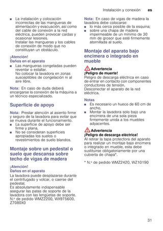 Instalación y conexión es
31
■ La instalación y colocación
incorrectas de las mangueras de
alimentación y evacuación, así como
del cable de conexión a la red
eléctrica, pueden provocar caídas y
ocasionar lesiones.
Instalar las mangueras y los cables
de conexión de modo que no
constituyan un obstáculo.
¡Atención!
Daños en el aparato
■ Las mangueras congeladas pueden
reventar o estallar.
No colocar la lavadora en zonas
susceptibles de congelación ni al
aire libre.
Nota: En caso de duda deberá
encargarse la conexión de la máquina a
un técnico especializado.
Superficie de apoyo
Nota: Prestar atención al asiento firme
y seguro de la lavadora para evitar que
se mueva durante el funcionamiento.
■ La superficie de apoyo debe ser
firme y plana.
■ No se consideran superficies
apropiadas los suelos o
revestimientos de suelo blandos.
Montaje sobre un pedestal o
suelo que descansa sobre
techo de vigas de madera
¡Atención!
Daños en el aparato
La lavadora puede desplazarse durante
el centrifugado y volcar, o caerse del
pedestal.
Es absolutamente indispensable
asegurar las patas de soporte de la
lavadora con las lengüetas de soporte.
N.º de pedido WMZ2200, WX975600,
Z7080X0
Nota: En caso de vigas de madera la
lavadora debe colocarse:
■ lo más cerca posible de la esquina;
■ sobre una chapa de madera
impermeable de un mínimo de 30
mm de grosor que esté firmemente
atornillada al suelo.
Montaje del aparato bajo
encimera o integrado en
mueble
:Advertencia
¡Peligro de muerte!
Peligro de descarga eléctrica en caso
de entrar en contacto con componentes
conductores de tensión.
Desconectar el aparato de la red
eléctrica.
Notas
■ Es necesario un hueco de 60 cm de
ancho.
■ Montar la lavadora solo bajo una
encimera de una sola pieza
firmemente unida a los muebles
adyacentes.
:Advertencia
¡Peligro de descarga eléctrica!
Al retirar la tapa protectora del aparato
para realizar un montaje bajo encimera
o integrado en mueble, esta debe
sustituirse obligatoriamente por una
cubierta de chapa*.
* N.º de pedido WMZ2420, WZ10190
 