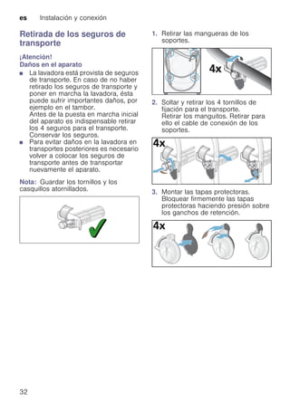 es Instalación y conexión
32
Retirada de los seguros de
transporte
¡Atención!
Daños en el aparato
■ La lavadora está provista de seguros
de transporte. En caso de no haber
retirado los seguros de transporte y
poner en marcha la lavadora, ésta
puede sufrir importantes daños, por
ejemplo en el tambor.
Antes de la puesta en marcha inicial
del aparato es indispensable retirar
los 4 seguros para el transporte.
Conservar los seguros.
■ Para evitar daños en la lavadora en
transportes posteriores es necesario
volver a colocar los seguros de
transporte antes de transportar
nuevamente el aparato.
Nota: Guardar los tornillos y los
casquillos atornillados.
1. Retirar las mangueras de los
soportes.
2. Soltar y retirar los 4 tornillos de
fijación para el transporte.
Retirar los manguitos. Retirar para
ello el cable de conexión de los
soportes.
3. Montar las tapas protectoras.
Bloquear firmemente las tapas
protectoras haciendo presión sobre
los ganchos de retención.
 