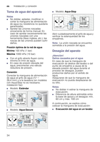 es Instalación y conexión
34
Toma de agua del aparato
Notas
■ No doblar, aplastar, modificar ni
cortar la manguera de alimentación
de agua (su resistencia no quedaría
garantizada).
■ Apretar las uniones roscadas
únicamente de forma manual. En
caso de apretar excesivamente las
uniones roscadas con una
herramienta (llave inglesa, etc.), las
roscas de las uniones pueden sufrir
daños.
Presión óptima de la red de agua
Mínima 100 kPa (1 bar)
Máxima 1000 kPa (10 bar)
■ Con el grifo abierto fluyen como
mínimo 8 l/min de agua.
■ En caso de presión elevada del
agua, preconectar una válvula
reductora de presión.
Conexión
Conectar la manguera de alimentación
de agua al grifo de agua (¾" =
26,4 mm) y a la lavadora (en modelos
con Aqua-Stop no es necesario;
instalación fija):
■ Modelo: Estándar
■ Modelo: Aqua-Secure
■ Modelo: Aqua-Stop
Abrir cuidadosamente el grifo de agua y
verificar la estanqueidad de los
empalmes.
Nota: La unión roscada se encuentra
sometida a la presión del agua.
Desagüe del aparato
¡Atención!
Daños causados por el agua
En caso de que la manguera de
evacuación se deslice del lavabo o del
punto de empalme a causa de la
elevada presión del agua durante el
proceso de desagüe, pueden
producirse daños por el vertido de
agua.
Asegurarse de que la manguera de
evacuación no pueda desplazarse de
su sitio.
Notas
■ No doblar ni estirar la manguera de
evacuación.
■ Diferencia de altura admisible entre
la base de apoyo y el desagüe: mín.
60 cm y máx. 100 cm
A continuación, se explica cómo
colocar la manguera de evacuación:
■ Evacuación del agua en un lavabo
 